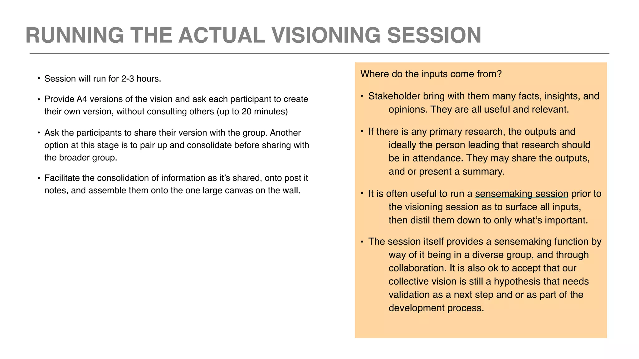 • Session will run for 2-3 hours.
• Provide A4 versions of the vision and ask each participant to create
their own version, without consulting others (up to 20 minutes)
• Ask the participants to share their version with the group. Another
option at this stage is to pair up and consolidate before sharing with
the broader group.
• Facilitate the consolidation of information as it’s shared, onto post it
notes, and assemble them onto the one large canvas on the wall.
Where do the inputs come from?
• Stakeholder bring with them many facts, insights, and
opinions. They are all useful and relevant.
• If there is any primary research, the outputs and
ideally the person leading that research should
be in attendance. They may share the outputs,
and or present a summary.
• It is often useful to run a sensemaking session prior to
the visioning session as to surface all inputs,
then distil them down to only what’s important.
• The session itself provides a sensemaking function by
way of it being in a diverse group, and through
collaboration. It is also ok to accept that our
collective vision is still a hypothesis that needs
validation as a next step and or as part of the
development process.
RUNNING THE ACTUAL VISIONING SESSION
 