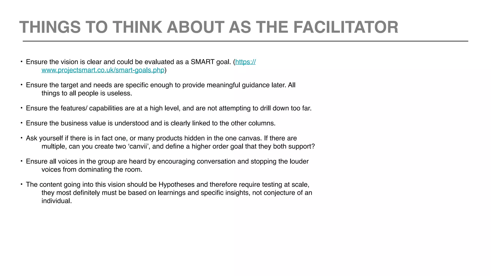 • Ensure the vision is clear and could be evaluated as a SMART goal. (https://
www.projectsmart.co.uk/smart-goals.php)
• Ensure the target and needs are specific enough to provide meaningful guidance later. All
things to all people is useless.
• Ensure the features/ capabilities are at a high level, and are not attempting to drill down too far.
• Ensure the business value is understood and is clearly linked to the other columns.
• Ask yourself if there is in fact one, or many products hidden in the one canvas. If there are
multiple, can you create two ‘canvii’, and define a higher order goal that they both support?
• Ensure all voices in the group are heard by encouraging conversation and stopping the louder
voices from dominating the room.
• The content going into this vision should be Hypotheses and therefore require testing at scale,
they most definitely must be based on learnings and specific insights, not conjecture of an
individual.
THINGS TO THINK ABOUT AS THE FACILITATOR
 