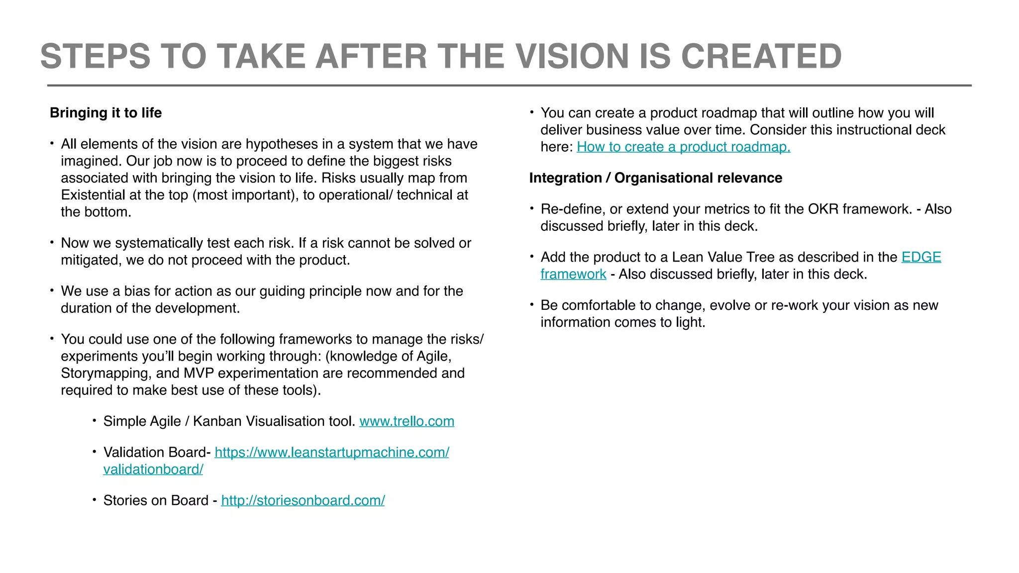 Bringing it to life
• All elements of the vision are hypotheses in a system that we have
imagined. Our job now is to proceed to define the biggest risks
associated with bringing the vision to life. Risks usually map from
Existential at the top (most important), to operational/ technical at
the bottom.
• Now we systematically test each risk. If a risk cannot be solved or
mitigated, we do not proceed with the product.
• We use a bias for action as our guiding principle now and for the
duration of the development.
• You could use one of the following frameworks to manage the risks/
experiments you’ll begin working through: (knowledge of Agile,
Storymapping, and MVP experimentation are recommended and
required to make best use of these tools).
• Simple Agile / Kanban Visualisation tool. www.trello.com
• Validation Board- https://www.leanstartupmachine.com/
validationboard/
• Stories on Board - http://storiesonboard.com/
• You can create a product roadmap that will outline how you will
deliver business value over time. Consider this instructional deck
here: How to create a product roadmap.
Integration / Organisational relevance
• Re-define, or extend your metrics to fit the OKR framework. - Also
discussed briefly, later in this deck.
• Add the product to a Lean Value Tree as described in the EDGE
framework - Also discussed briefly, later in this deck.
• Be comfortable to change, evolve or re-work your vision as new
information comes to light.
STEPS TO TAKE AFTER THE VISION IS CREATED
 