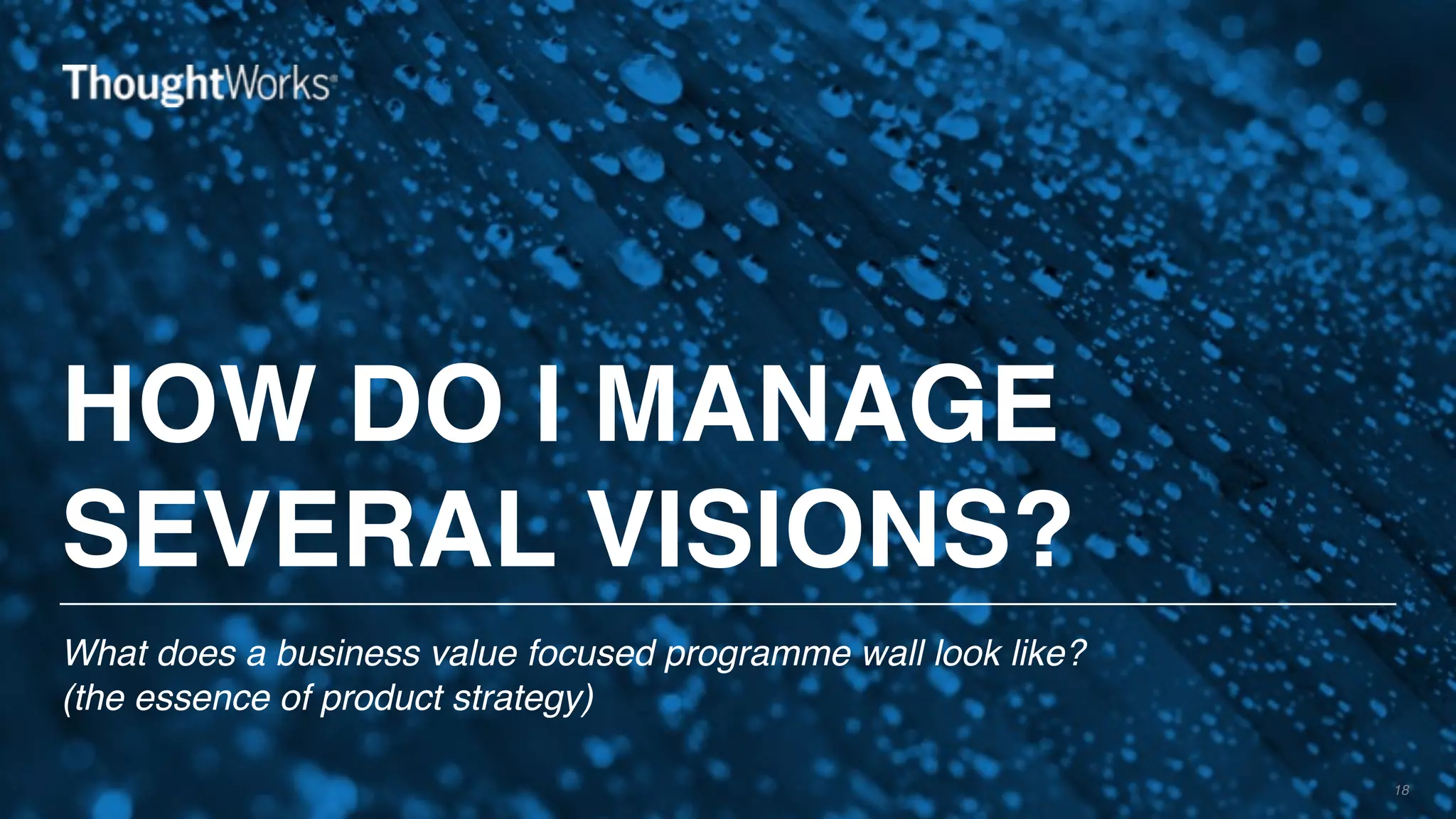 HOW DO I MANAGE
SEVERAL VISIONS?
What does a business value focused programme wall look like? 
(the essence of product strategy)
18
 