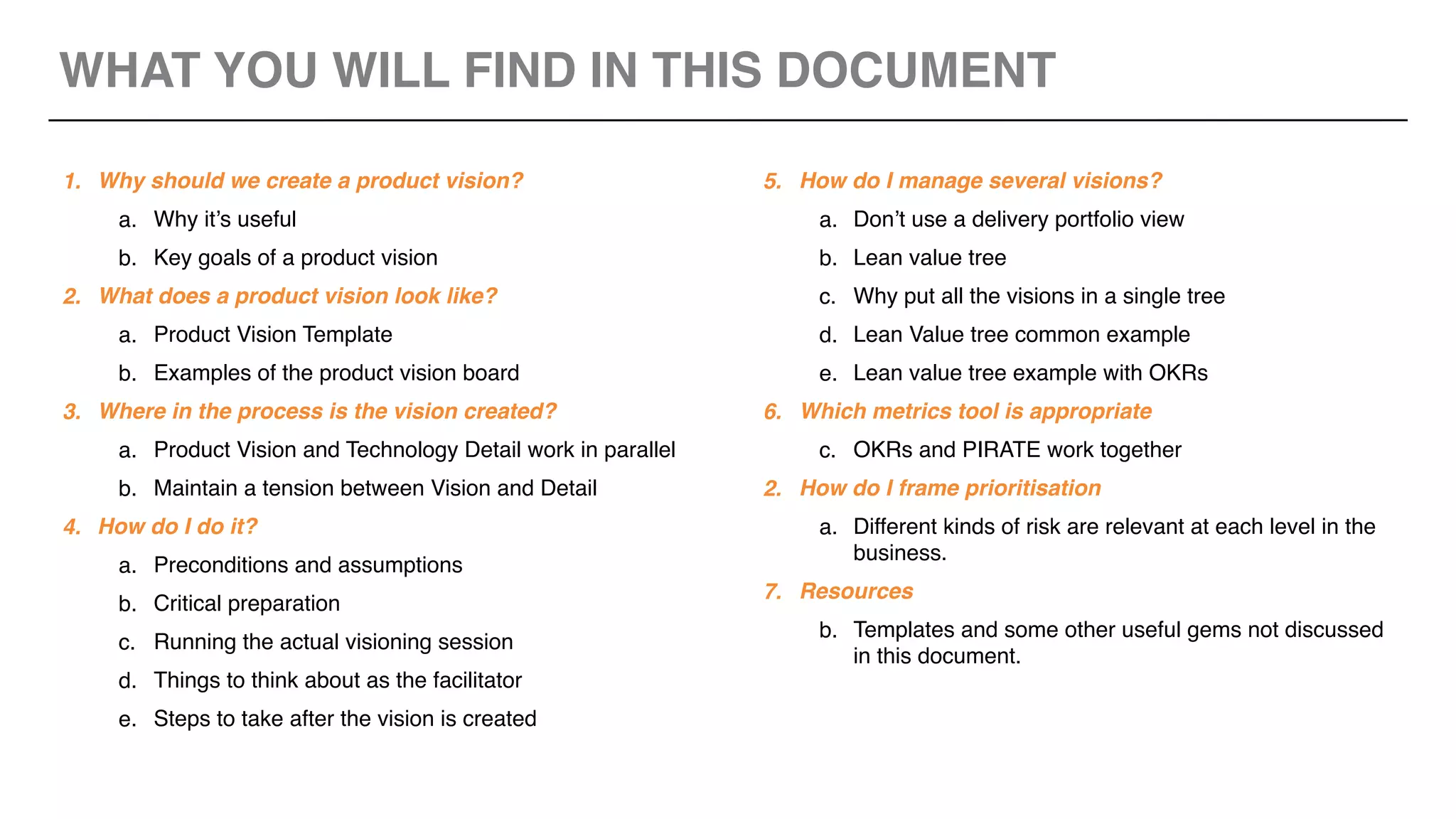 WHAT YOU WILL FIND IN THIS DOCUMENT
1. Why should we create a product vision?
a. Why it’s useful
b. Key goals of a product vision
2. What does a product vision look like?
a. Product Vision Template
b. Examples of the product vision board
3. Where in the process is the vision created?
a. Product Vision and Technology Detail work in parallel
b. Maintain a tension between Vision and Detail
4. How do I do it?
a. Preconditions and assumptions
b. Critical preparation
c. Running the actual visioning session
d. Things to think about as the facilitator
e. Steps to take after the vision is created
5. How do I manage several visions?
a. Don’t use a delivery portfolio view
b. Lean value tree
c. Why put all the visions in a single tree
d. Lean Value tree common example
e. Lean value tree example with OKRs
6. Which metrics tool is appropriate
c. OKRs and PIRATE work together
2. How do I frame prioritisation
a. Different kinds of risk are relevant at each level in the
business.
7. Resources
b. Templates and some other useful gems not discussed
in this document.
 