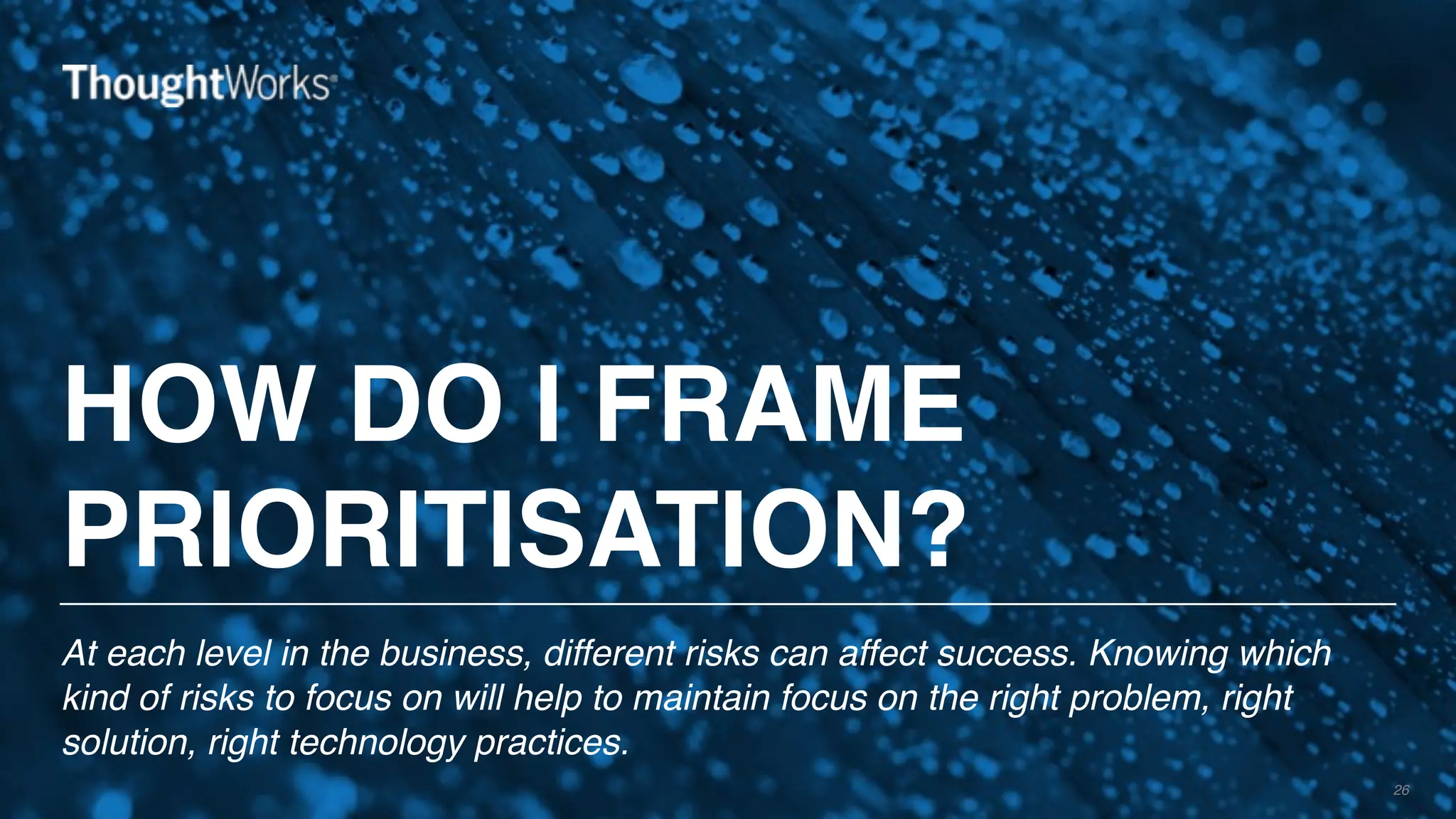 HOW DO I FRAME
PRIORITISATION?
At each level in the business, different risks can affect success. Knowing which
kind of risks to focus on will help to maintain focus on the right problem, right
solution, right technology practices.
26
 