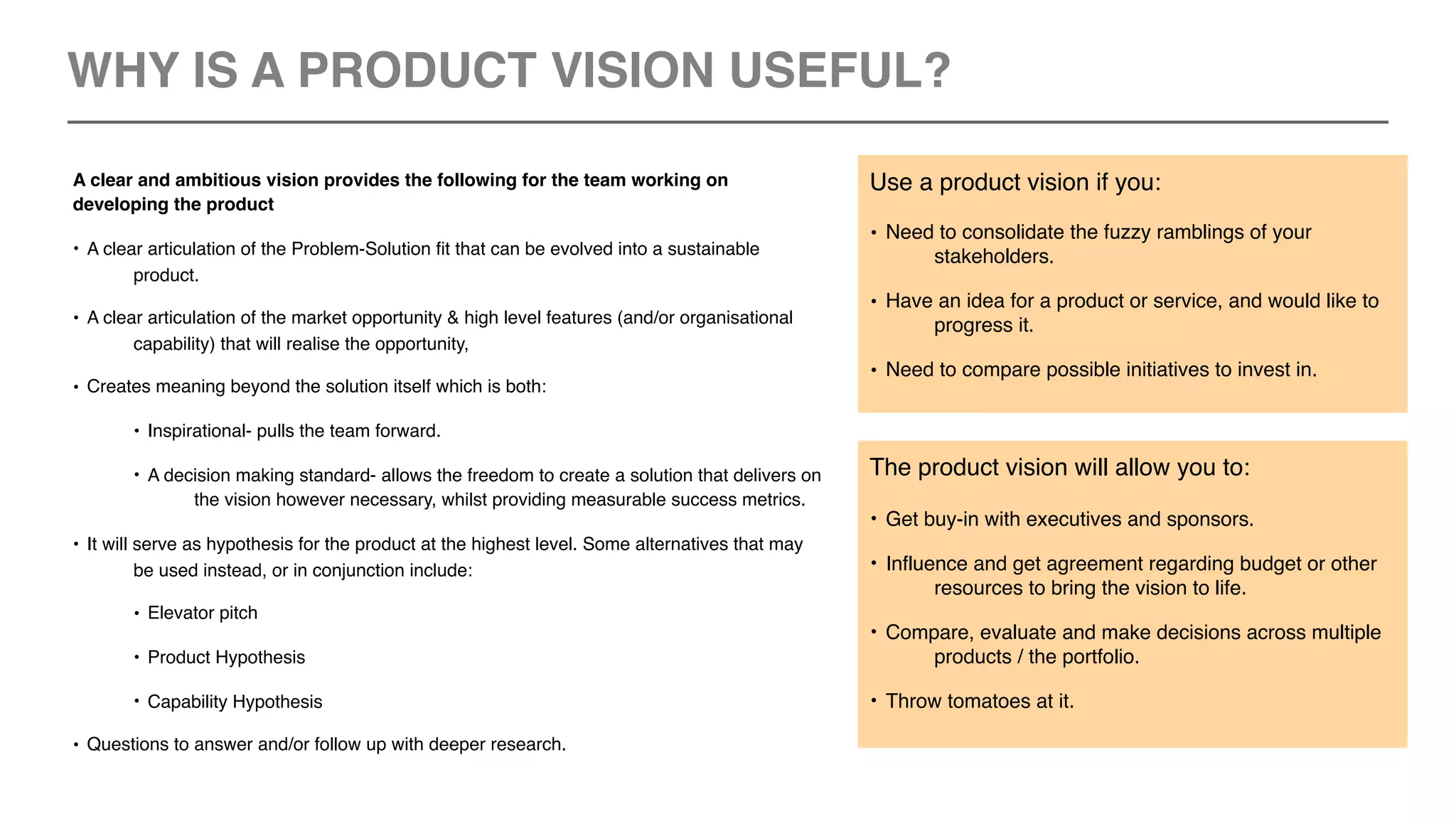 A clear and ambitious vision provides the following for the team working on
developing the product
• A clear articulation of the Problem-Solution fit that can be evolved into a sustainable
product.
• A clear articulation of the market opportunity & high level features (and/or organisational
capability) that will realise the opportunity,
• Creates meaning beyond the solution itself which is both:
• Inspirational- pulls the team forward.
• A decision making standard- allows the freedom to create a solution that delivers on
the vision however necessary, whilst providing measurable success metrics.
• It will serve as hypothesis for the product at the highest level. Some alternatives that may
be used instead, or in conjunction include:
• Elevator pitch
• Product Hypothesis
• Capability Hypothesis
• Questions to answer and/or follow up with deeper research.
The product vision will allow you to:
• Get buy-in with executives and sponsors.
• Influence and get agreement regarding budget or other
resources to bring the vision to life.
• Compare, evaluate and make decisions across multiple
products / the portfolio.
• Throw tomatoes at it.
Use a product vision if you:
• Need to consolidate the fuzzy ramblings of your
stakeholders.
• Have an idea for a product or service, and would like to
progress it.
• Need to compare possible initiatives to invest in.
WHY IS A PRODUCT VISION USEFUL?
 