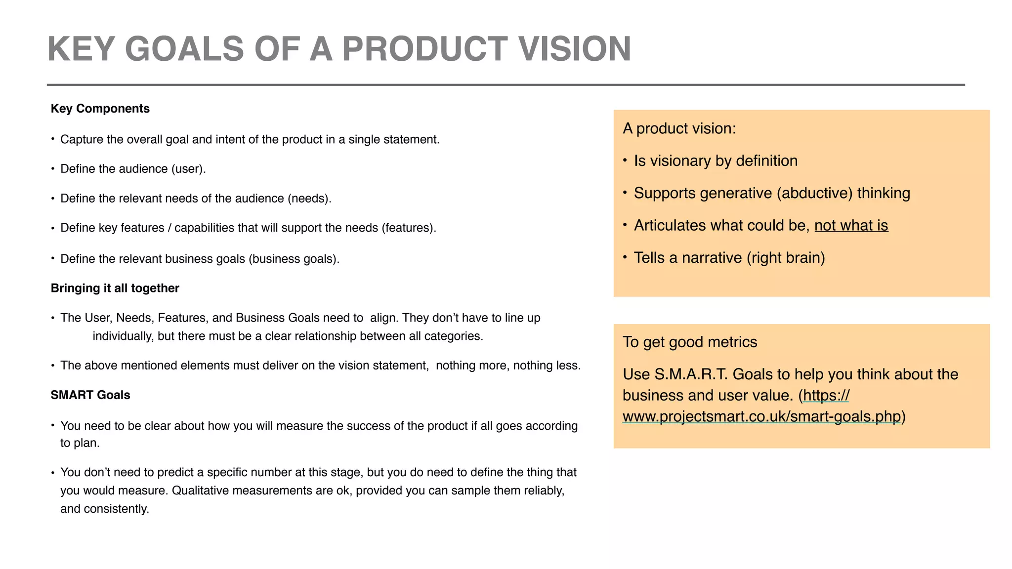 Key Components
• Capture the overall goal and intent of the product in a single statement.
• Define the audience (user).
• Define the relevant needs of the audience (needs).
• Define key features / capabilities that will support the needs (features).
• Define the relevant business goals (business goals).
Bringing it all together
• The User, Needs, Features, and Business Goals need to align. They don’t have to line up
individually, but there must be a clear relationship between all categories.
• The above mentioned elements must deliver on the vision statement, nothing more, nothing less.
SMART Goals
• You need to be clear about how you will measure the success of the product if all goes according
to plan.
• You don’t need to predict a specific number at this stage, but you do need to define the thing that
you would measure. Qualitative measurements are ok, provided you can sample them reliably,
and consistently.
A product vision:
• Is visionary by definition
• Supports generative (abductive) thinking
• Articulates what could be, not what is
• Tells a narrative (right brain)
To get good metrics
Use S.M.A.R.T. Goals to help you think about the
business and user value. (https://
www.projectsmart.co.uk/smart-goals.php)
KEY GOALS OF A PRODUCT VISION
 