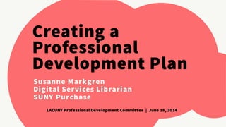 Creating a 
Professional 
Development Plan 
Susanne Markgren 
Digital Services Librarian 
SUNY Purchase 
LACUNY Professional Development Committee | June 18, 2014 
 