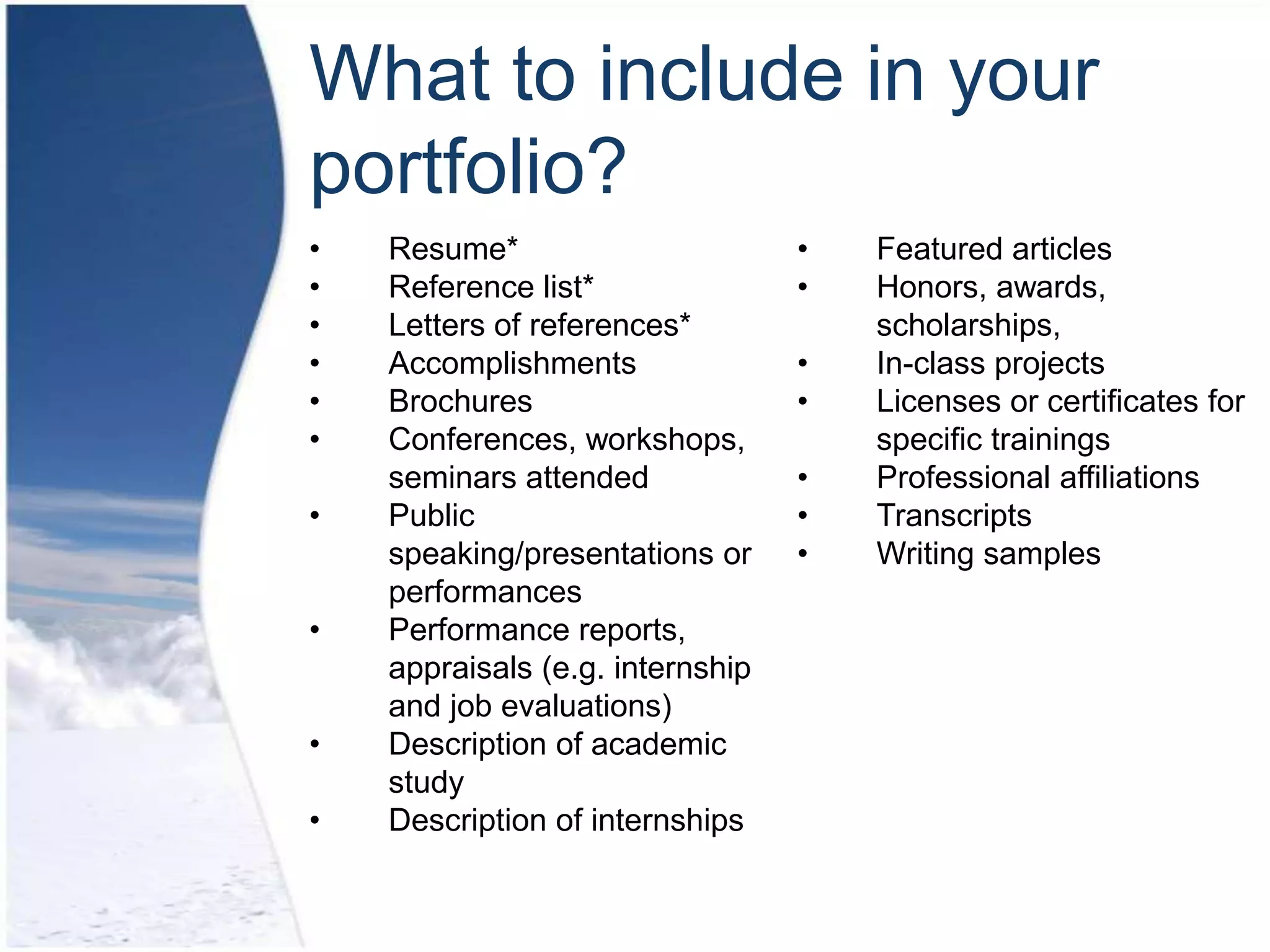 What to include in your
portfolio?
•   Resume*                       •   Featured articles
•   Reference list*               •   Honors, awards,
•   Letters of references*            scholarships,
•   Accomplishments               •   In-class projects
•   Brochures                     •   Licenses or certificates for
•   Conferences, workshops,           specific trainings
    seminars attended             •   Professional affiliations
•   Public                        •   Transcripts
    speaking/presentations or     •   Writing samples
    performances
•   Performance reports,
    appraisals (e.g. internship
    and job evaluations)
•   Description of academic
    study
•   Description of internships
 