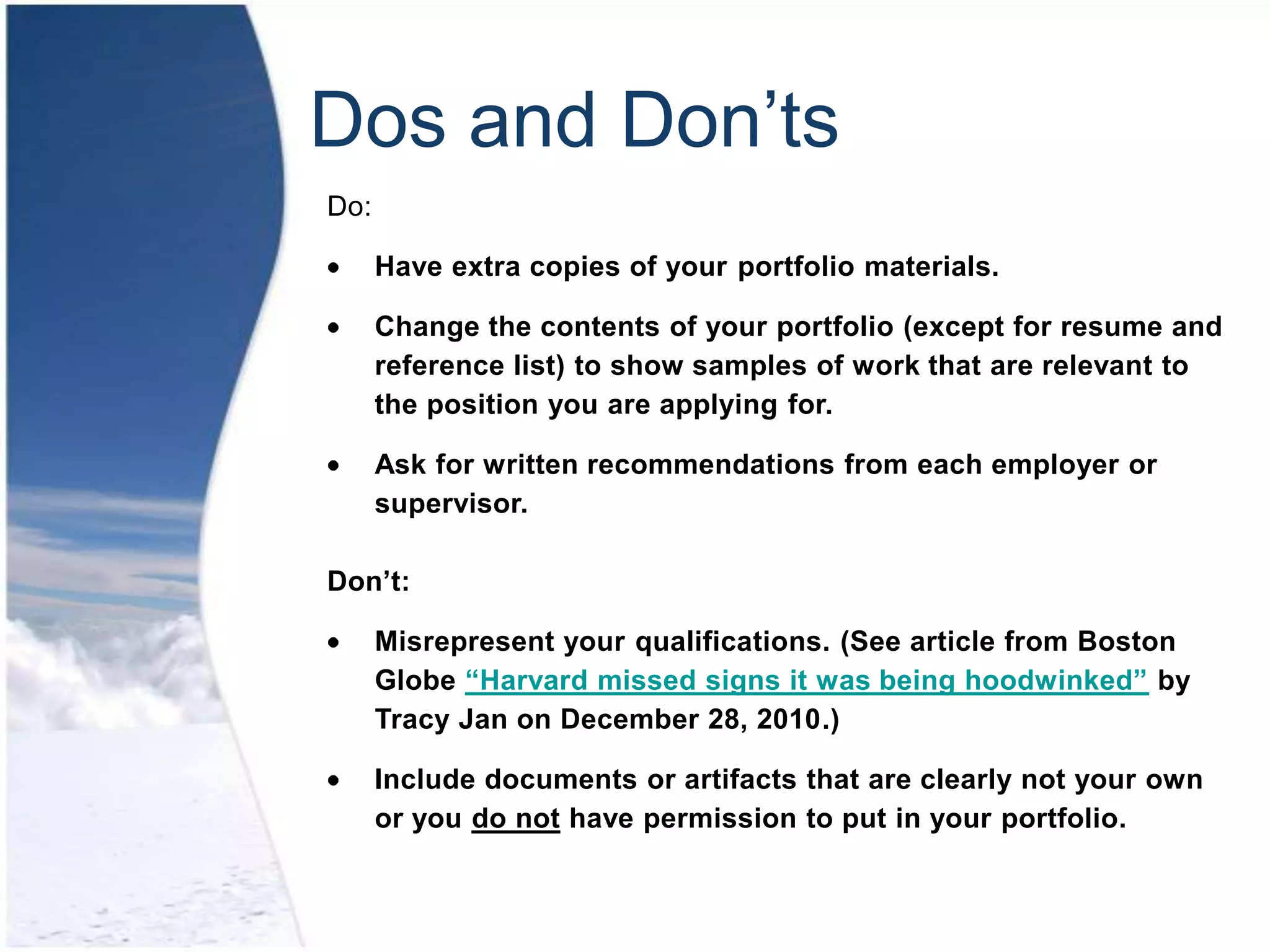 Dos and Don’ts
Do:

      Have extra copies of your portfolio materials.

      Change the contents of your portfolio (except for resume and
      reference list) to show samples of work that are relevant to
      the position you are applying for.

      Ask for written recommendations from each employer or
      supervisor.

Don’t:

      Misrepresent your qualifications. (See article from Boston
      Globe “Harvard missed signs it was being hoodwinked” by
      Tracy Jan on December 28, 2010.)

      Include documents or artifacts that are clearly not your own
      or you do not have permission to put in your portfolio.
 
