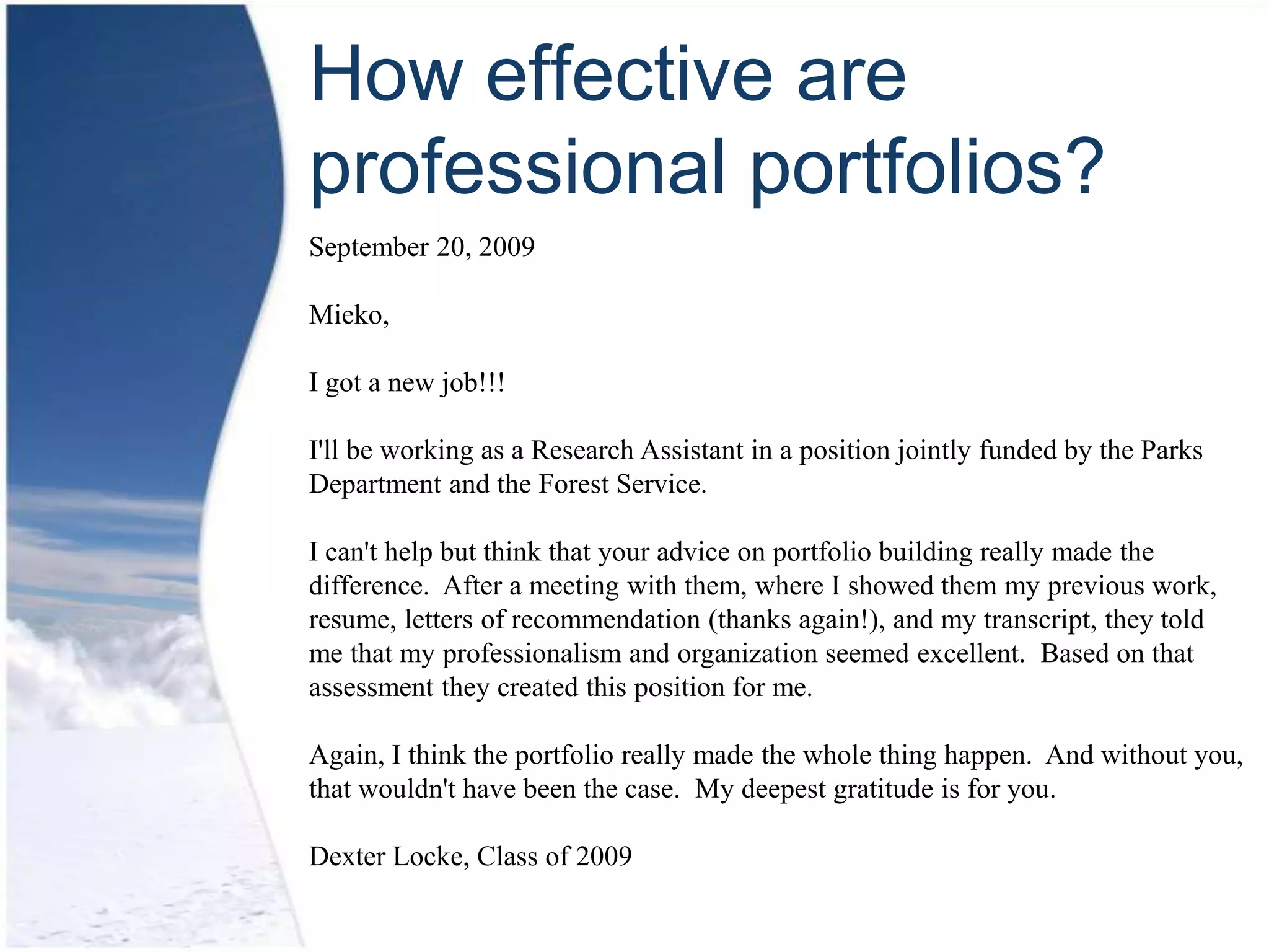 How effective are
professional portfolios?
September 20, 2009

Mieko,

I got a new job!!!

I'll be working as a Research Assistant in a position jointly funded by the Parks
Department and the Forest Service.

I can't help but think that your advice on portfolio building really made the
difference. After a meeting with them, where I showed them my previous work,
resume, letters of recommendation (thanks again!), and my transcript, they told
me that my professionalism and organization seemed excellent. Based on that
assessment they created this position for me.

Again, I think the portfolio really made the whole thing happen. And without you,
that wouldn't have been the case. My deepest gratitude is for you.

Dexter Locke, Class of 2009
 