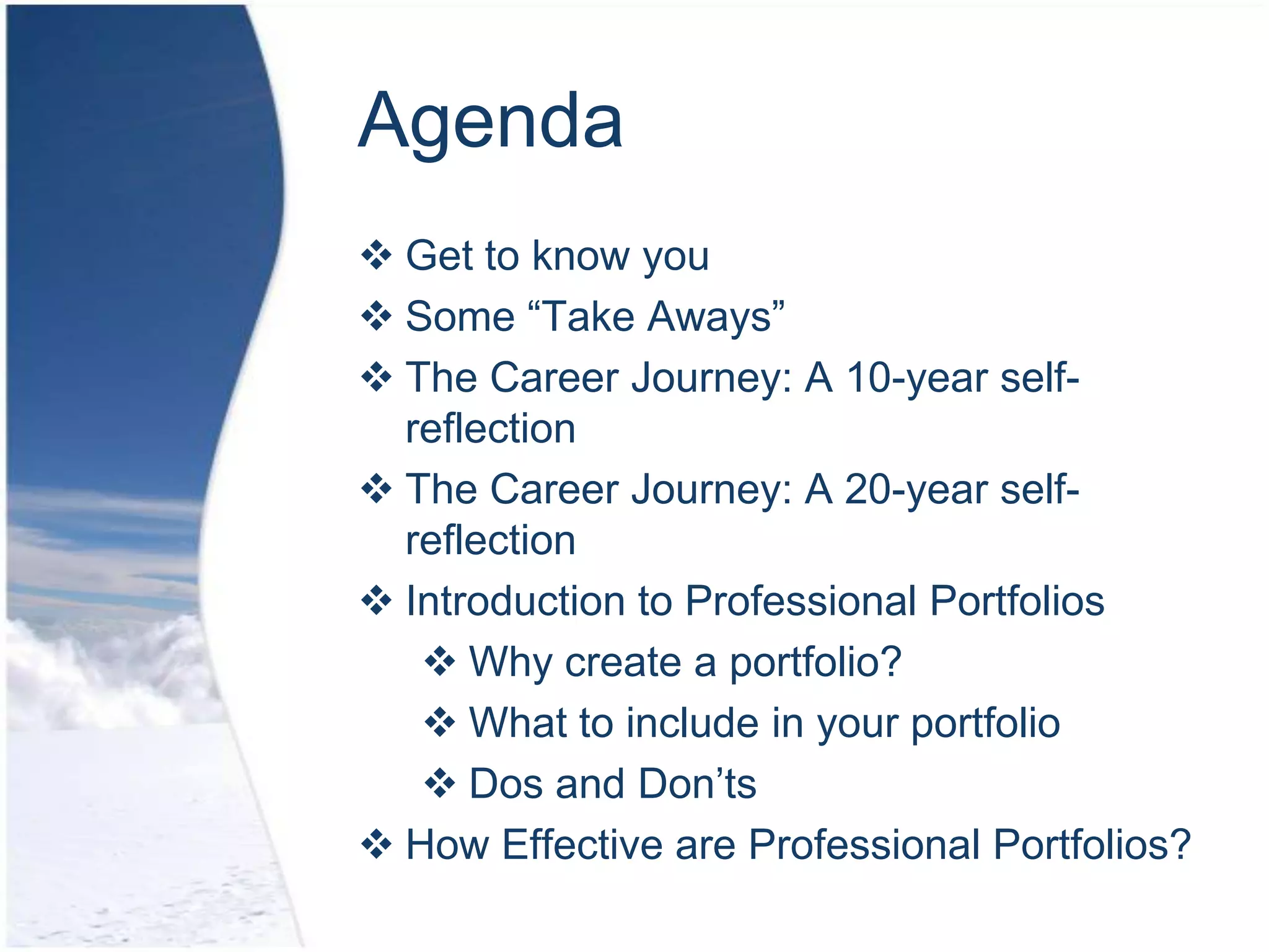 Agenda
 Get to know you
 Some “Take Aways”
 The Career Journey: A 10-year self-
  reflection
 The Career Journey: A 20-year self-
  reflection
 Introduction to Professional Portfolios
    Why create a portfolio?
    What to include in your portfolio
    Dos and Don’ts
 How Effective are Professional Portfolios?
 