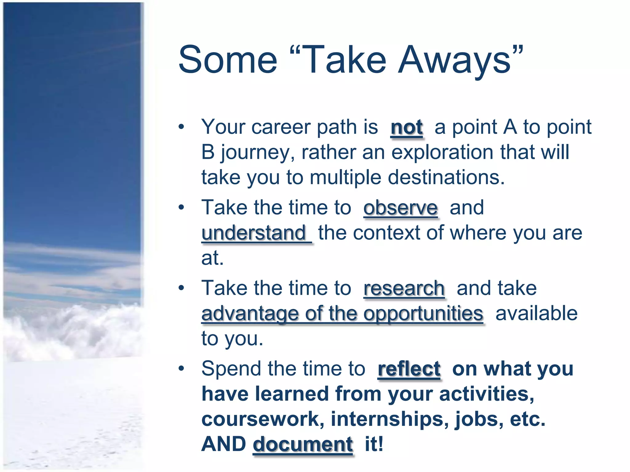 Some “Take Aways”
• Your career path is not a point A to point
  B journey, rather an exploration that will
  take you to multiple destinations.
• Take the time to observe and
  understand the context of where you are
  at.
• Take the time to research and take
  advantage of the opportunities available
  to you.
• Spend the time to reflect on what you
  have learned from your activities,
  coursework, internships, jobs, etc.
  AND document it!
 