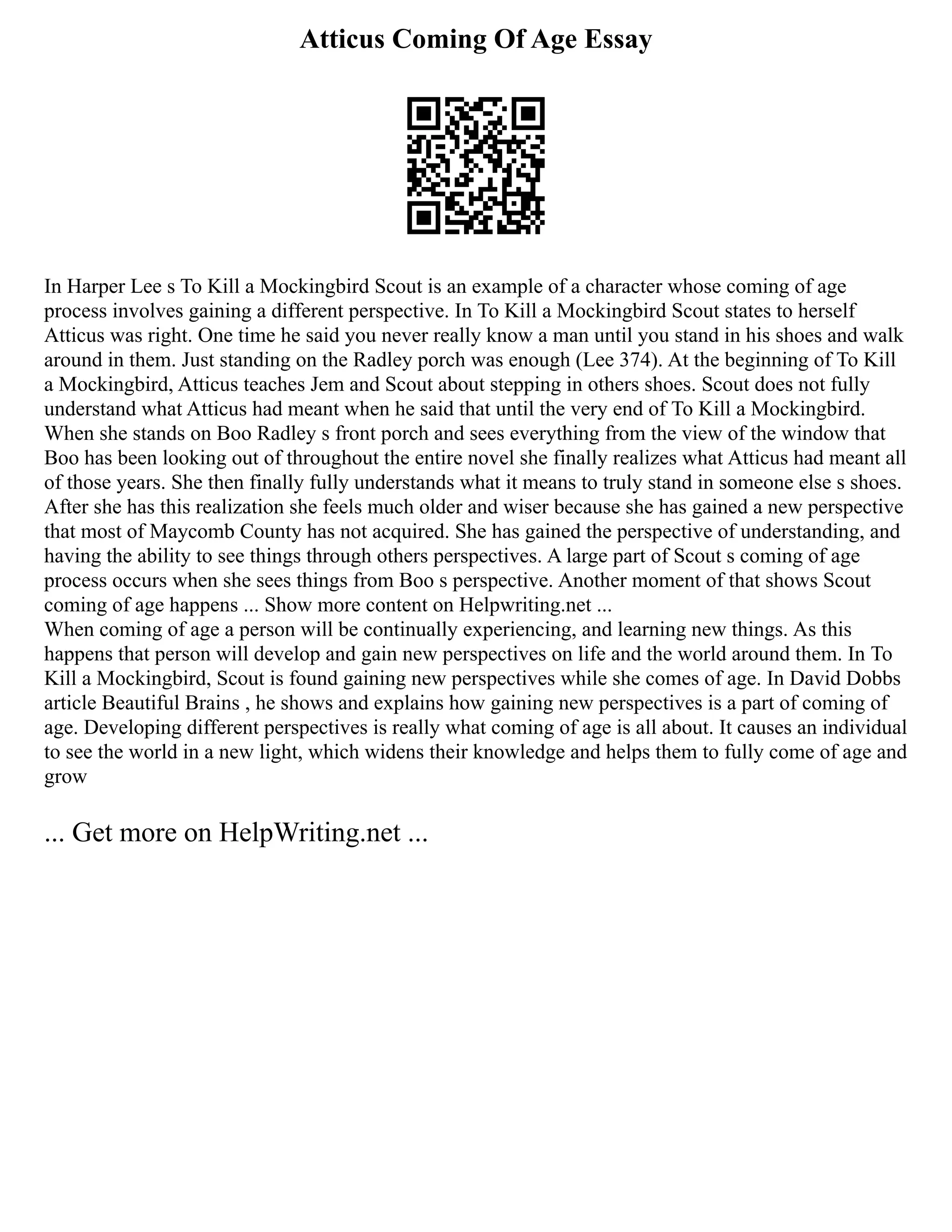 Atticus Coming Of Age Essay
In Harper Lee s To Kill a Mockingbird Scout is an example of a character whose coming of age
process involves gaining a different perspective. In To Kill a Mockingbird Scout states to herself
Atticus was right. One time he said you never really know a man until you stand in his shoes and walk
around in them. Just standing on the Radley porch was enough (Lee 374). At the beginning of To Kill
a Mockingbird, Atticus teaches Jem and Scout about stepping in others shoes. Scout does not fully
understand what Atticus had meant when he said that until the very end of To Kill a Mockingbird.
When she stands on Boo Radley s front porch and sees everything from the view of the window that
Boo has been looking out of throughout the entire novel she finally realizes what Atticus had meant all
of those years. She then finally fully understands what it means to truly stand in someone else s shoes.
After she has this realization she feels much older and wiser because she has gained a new perspective
that most of Maycomb County has not acquired. She has gained the perspective of understanding, and
having the ability to see things through others perspectives. A large part of Scout s coming of age
process occurs when she sees things from Boo s perspective. Another moment of that shows Scout
coming of age happens ... Show more content on Helpwriting.net ...
When coming of age a person will be continually experiencing, and learning new things. As this
happens that person will develop and gain new perspectives on life and the world around them. In To
Kill a Mockingbird, Scout is found gaining new perspectives while she comes of age. In David Dobbs
article Beautiful Brains , he shows and explains how gaining new perspectives is a part of coming of
age. Developing different perspectives is really what coming of age is all about. It causes an individual
to see the world in a new light, which widens their knowledge and helps them to fully come of age and
grow
... Get more on HelpWriting.net ...
 
