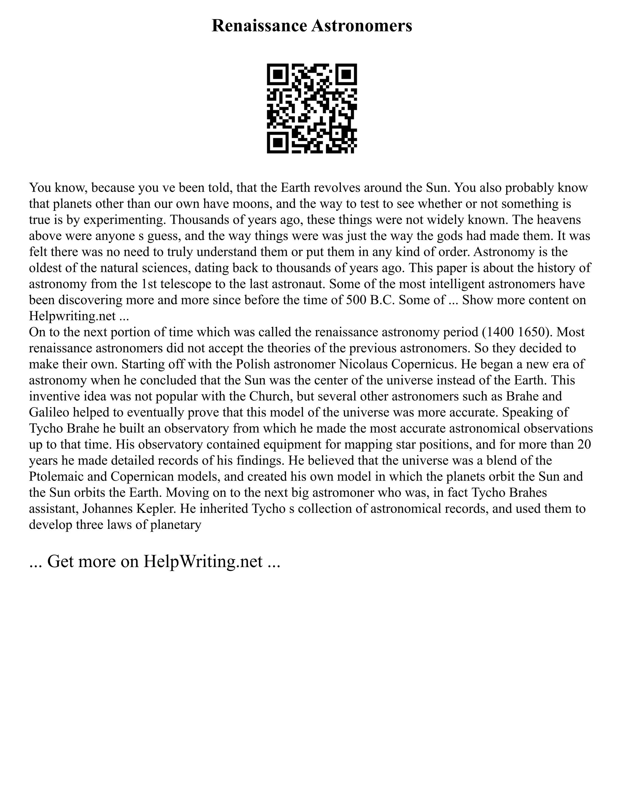 Renaissance Astronomers
You know, because you ve been told, that the Earth revolves around the Sun. You also probably know
that planets other than our own have moons, and the way to test to see whether or not something is
true is by experimenting. Thousands of years ago, these things were not widely known. The heavens
above were anyone s guess, and the way things were was just the way the gods had made them. It was
felt there was no need to truly understand them or put them in any kind of order. Astronomy is the
oldest of the natural sciences, dating back to thousands of years ago. This paper is about the history of
astronomy from the 1st telescope to the last astronaut. Some of the most intelligent astronomers have
been discovering more and more since before the time of 500 B.C. Some of ... Show more content on
Helpwriting.net ...
On to the next portion of time which was called the renaissance astronomy period (1400 1650). Most
renaissance astronomers did not accept the theories of the previous astronomers. So they decided to
make their own. Starting off with the Polish astronomer Nicolaus Copernicus. He began a new era of
astronomy when he concluded that the Sun was the center of the universe instead of the Earth. This
inventive idea was not popular with the Church, but several other astronomers such as Brahe and
Galileo helped to eventually prove that this model of the universe was more accurate. Speaking of
Tycho Brahe he built an observatory from which he made the most accurate astronomical observations
up to that time. His observatory contained equipment for mapping star positions, and for more than 20
years he made detailed records of his findings. He believed that the universe was a blend of the
Ptolemaic and Copernican models, and created his own model in which the planets orbit the Sun and
the Sun orbits the Earth. Moving on to the next big astromoner who was, in fact Tycho Brahes
assistant, Johannes Kepler. He inherited Tycho s collection of astronomical records, and used them to
develop three laws of planetary
... Get more on HelpWriting.net ...
 