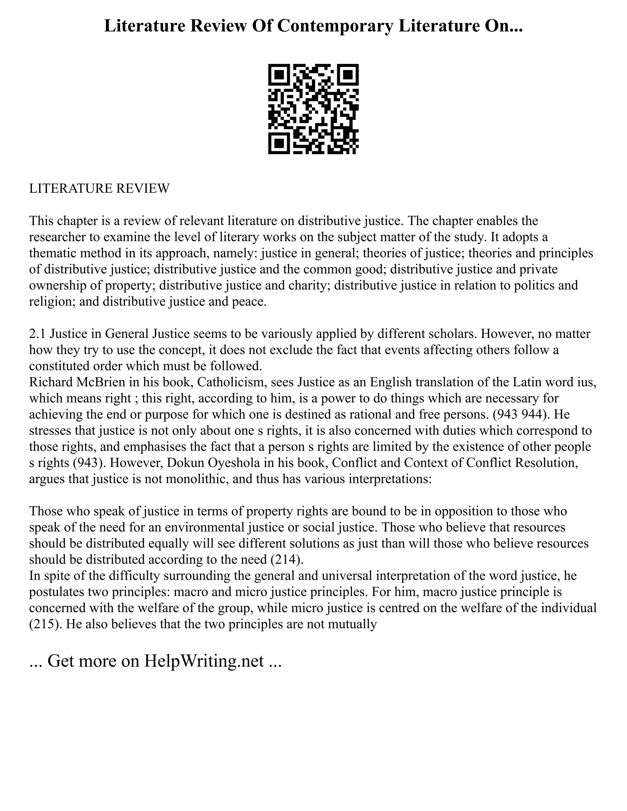 Literature Review Of Contemporary Literature On...
LITERATURE REVIEW
This chapter is a review of relevant literature on distributive justice. The chapter enables the
researcher to examine the level of literary works on the subject matter of the study. It adopts a
thematic method in its approach, namely: justice in general; theories of justice; theories and principles
of distributive justice; distributive justice and the common good; distributive justice and private
ownership of property; distributive justice and charity; distributive justice in relation to politics and
religion; and distributive justice and peace.
2.1 Justice in General Justice seems to be variously applied by different scholars. However, no matter
how they try to use the concept, it does not exclude the fact that events affecting others follow a
constituted order which must be followed.
Richard McBrien in his book, Catholicism, sees Justice as an English translation of the Latin word ius,
which means right ; this right, according to him, is a power to do things which are necessary for
achieving the end or purpose for which one is destined as rational and free persons. (943 944). He
stresses that justice is not only about one s rights, it is also concerned with duties which correspond to
those rights, and emphasises the fact that a person s rights are limited by the existence of other people
s rights (943). However, Dokun Oyeshola in his book, Conflict and Context of Conflict Resolution,
argues that justice is not monolithic, and thus has various interpretations:
Those who speak of justice in terms of property rights are bound to be in opposition to those who
speak of the need for an environmental justice or social justice. Those who believe that resources
should be distributed equally will see different solutions as just than will those who believe resources
should be distributed according to the need (214).
In spite of the difficulty surrounding the general and universal interpretation of the word justice, he
postulates two principles: macro and micro justice principles. For him, macro justice principle is
concerned with the welfare of the group, while micro justice is centred on the welfare of the individual
(215). He also believes that the two principles are not mutually
... Get more on HelpWriting.net ...
 