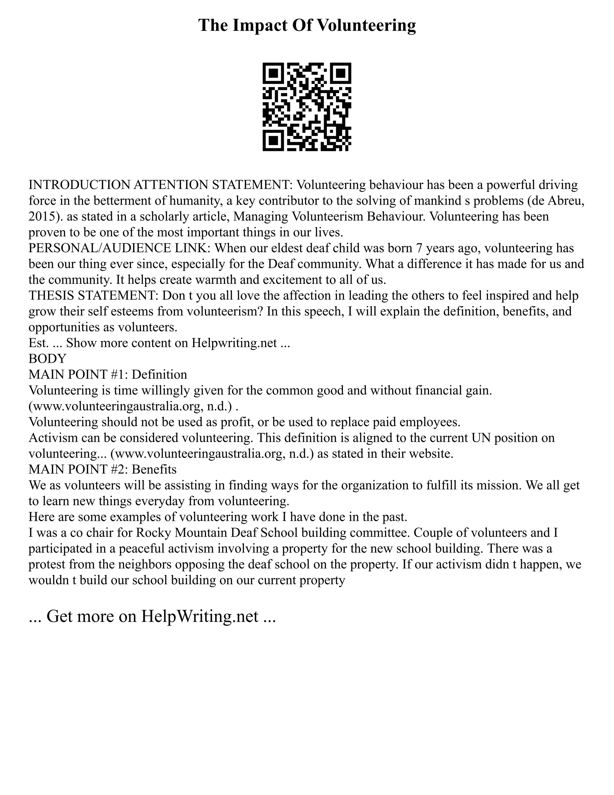 The Impact Of Volunteering
INTRODUCTION ATTENTION STATEMENT: Volunteering behaviour has been a powerful driving
force in the betterment of humanity, a key contributor to the solving of mankind s problems (de Abreu,
2015). as stated in a scholarly article, Managing Volunteerism Behaviour. Volunteering has been
proven to be one of the most important things in our lives.
PERSONAL/AUDIENCE LINK: When our eldest deaf child was born 7 years ago, volunteering has
been our thing ever since, especially for the Deaf community. What a difference it has made for us and
the community. It helps create warmth and excitement to all of us.
THESIS STATEMENT: Don t you all love the affection in leading the others to feel inspired and help
grow their self esteems from volunteerism? In this speech, I will explain the definition, benefits, and
opportunities as volunteers.
Est. ... Show more content on Helpwriting.net ...
BODY
MAIN POINT #1: Definition
Volunteering is time willingly given for the common good and without financial gain.
(www.volunteeringaustralia.org, n.d.) .
Volunteering should not be used as profit, or be used to replace paid employees.
Activism can be considered volunteering. This definition is aligned to the current UN position on
volunteering... (www.volunteeringaustralia.org, n.d.) as stated in their website.
MAIN POINT #2: Benefits
We as volunteers will be assisting in finding ways for the organization to fulfill its mission. We all get
to learn new things everyday from volunteering.
Here are some examples of volunteering work I have done in the past.
I was a co chair for Rocky Mountain Deaf School building committee. Couple of volunteers and I
participated in a peaceful activism involving a property for the new school building. There was a
protest from the neighbors opposing the deaf school on the property. If our activism didn t happen, we
wouldn t build our school building on our current property
... Get more on HelpWriting.net ...
 