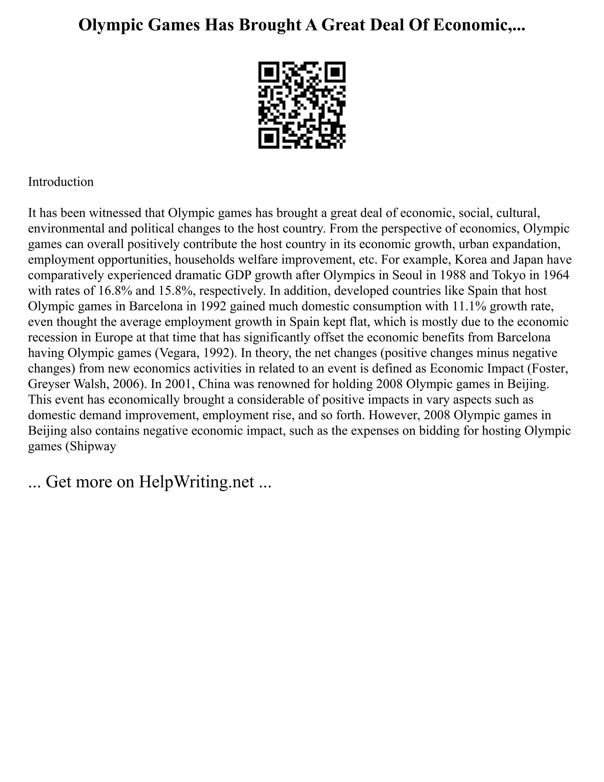 Olympic Games Has Brought A Great Deal Of Economic,...
Introduction
It has been witnessed that Olympic games has brought a great deal of economic, social, cultural,
environmental and political changes to the host country. From the perspective of economics, Olympic
games can overall positively contribute the host country in its economic growth, urban expandation,
employment opportunities, households welfare improvement, etc. For example, Korea and Japan have
comparatively experienced dramatic GDP growth after Olympics in Seoul in 1988 and Tokyo in 1964
with rates of 16.8% and 15.8%, respectively. In addition, developed countries like Spain that host
Olympic games in Barcelona in 1992 gained much domestic consumption with 11.1% growth rate,
even thought the average employment growth in Spain kept flat, which is mostly due to the economic
recession in Europe at that time that has significantly offset the economic benefits from Barcelona
having Olympic games (Vegara, 1992). In theory, the net changes (positive changes minus negative
changes) from new economics activities in related to an event is defined as Economic Impact (Foster,
Greyser Walsh, 2006). In 2001, China was renowned for holding 2008 Olympic games in Beijing.
This event has economically brought a considerable of positive impacts in vary aspects such as
domestic demand improvement, employment rise, and so forth. However, 2008 Olympic games in
Beijing also contains negative economic impact, such as the expenses on bidding for hosting Olympic
games (Shipway
... Get more on HelpWriting.net ...
 
