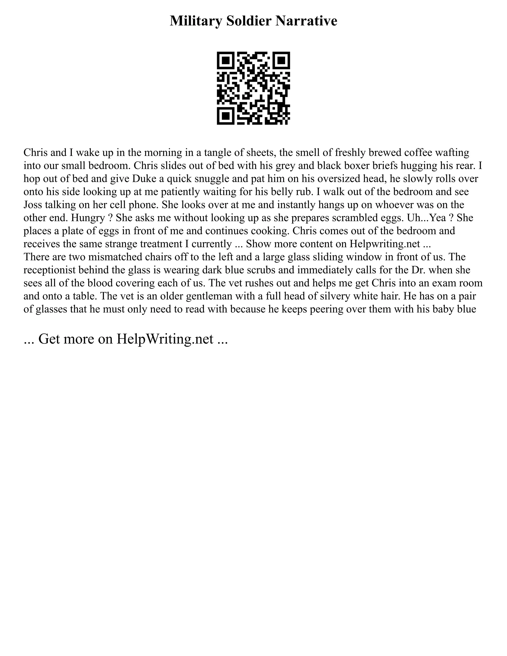 Military Soldier Narrative
Chris and I wake up in the morning in a tangle of sheets, the smell of freshly brewed coffee wafting
into our small bedroom. Chris slides out of bed with his grey and black boxer briefs hugging his rear. I
hop out of bed and give Duke a quick snuggle and pat him on his oversized head, he slowly rolls over
onto his side looking up at me patiently waiting for his belly rub. I walk out of the bedroom and see
Joss talking on her cell phone. She looks over at me and instantly hangs up on whoever was on the
other end. Hungry ? She asks me without looking up as she prepares scrambled eggs. Uh...Yea ? She
places a plate of eggs in front of me and continues cooking. Chris comes out of the bedroom and
receives the same strange treatment I currently ... Show more content on Helpwriting.net ...
There are two mismatched chairs off to the left and a large glass sliding window in front of us. The
receptionist behind the glass is wearing dark blue scrubs and immediately calls for the Dr. when she
sees all of the blood covering each of us. The vet rushes out and helps me get Chris into an exam room
and onto a table. The vet is an older gentleman with a full head of silvery white hair. He has on a pair
of glasses that he must only need to read with because he keeps peering over them with his baby blue
... Get more on HelpWriting.net ...
 