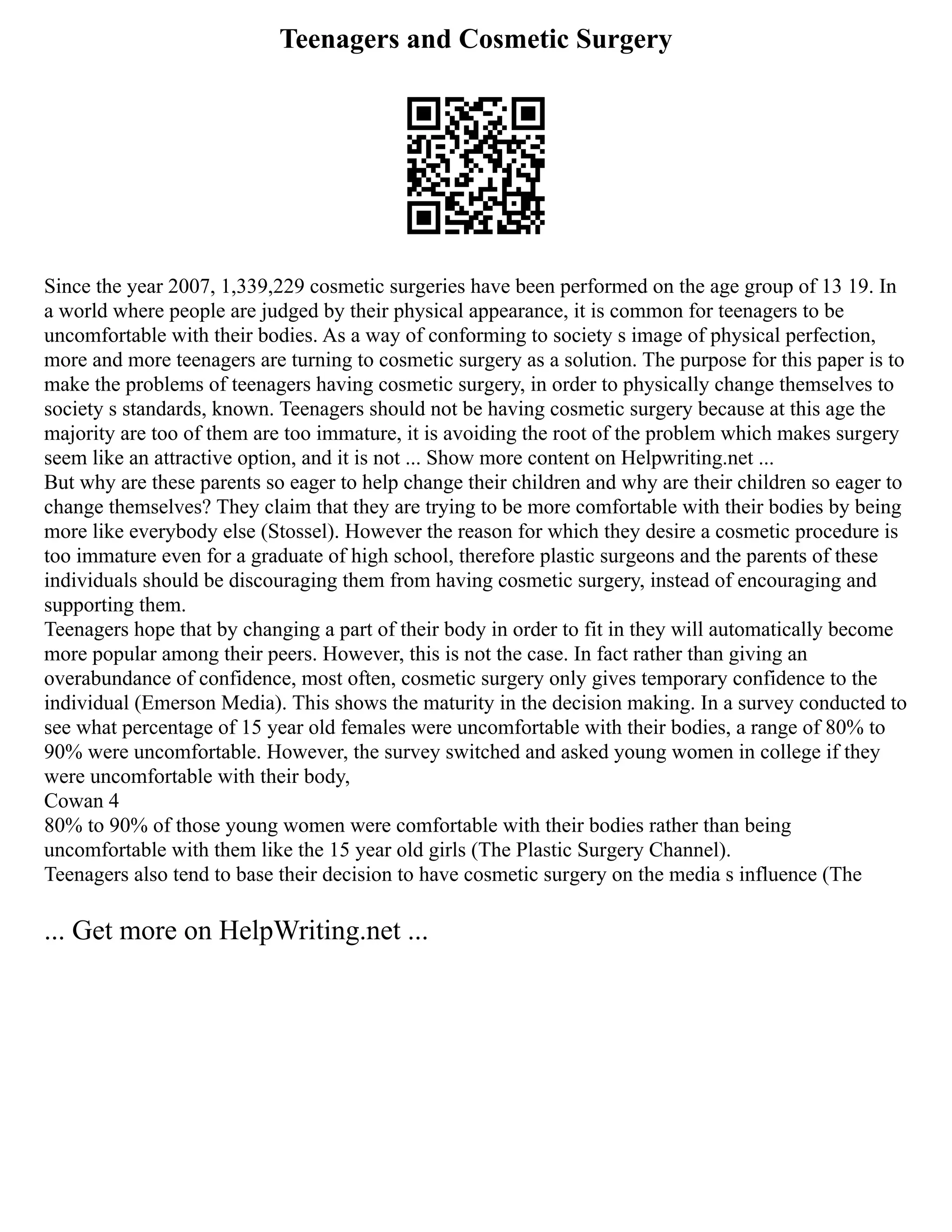 Teenagers and Cosmetic Surgery
Since the year 2007, 1,339,229 cosmetic surgeries have been performed on the age group of 13 19. In
a world where people are judged by their physical appearance, it is common for teenagers to be
uncomfortable with their bodies. As a way of conforming to society s image of physical perfection,
more and more teenagers are turning to cosmetic surgery as a solution. The purpose for this paper is to
make the problems of teenagers having cosmetic surgery, in order to physically change themselves to
society s standards, known. Teenagers should not be having cosmetic surgery because at this age the
majority are too of them are too immature, it is avoiding the root of the problem which makes surgery
seem like an attractive option, and it is not ... Show more content on Helpwriting.net ...
But why are these parents so eager to help change their children and why are their children so eager to
change themselves? They claim that they are trying to be more comfortable with their bodies by being
more like everybody else (Stossel). However the reason for which they desire a cosmetic procedure is
too immature even for a graduate of high school, therefore plastic surgeons and the parents of these
individuals should be discouraging them from having cosmetic surgery, instead of encouraging and
supporting them.
Teenagers hope that by changing a part of their body in order to fit in they will automatically become
more popular among their peers. However, this is not the case. In fact rather than giving an
overabundance of confidence, most often, cosmetic surgery only gives temporary confidence to the
individual (Emerson Media). This shows the maturity in the decision making. In a survey conducted to
see what percentage of 15 year old females were uncomfortable with their bodies, a range of 80% to
90% were uncomfortable. However, the survey switched and asked young women in college if they
were uncomfortable with their body,
Cowan 4
80% to 90% of those young women were comfortable with their bodies rather than being
uncomfortable with them like the 15 year old girls (The Plastic Surgery Channel).
Teenagers also tend to base their decision to have cosmetic surgery on the media s influence (The
... Get more on HelpWriting.net ...
 