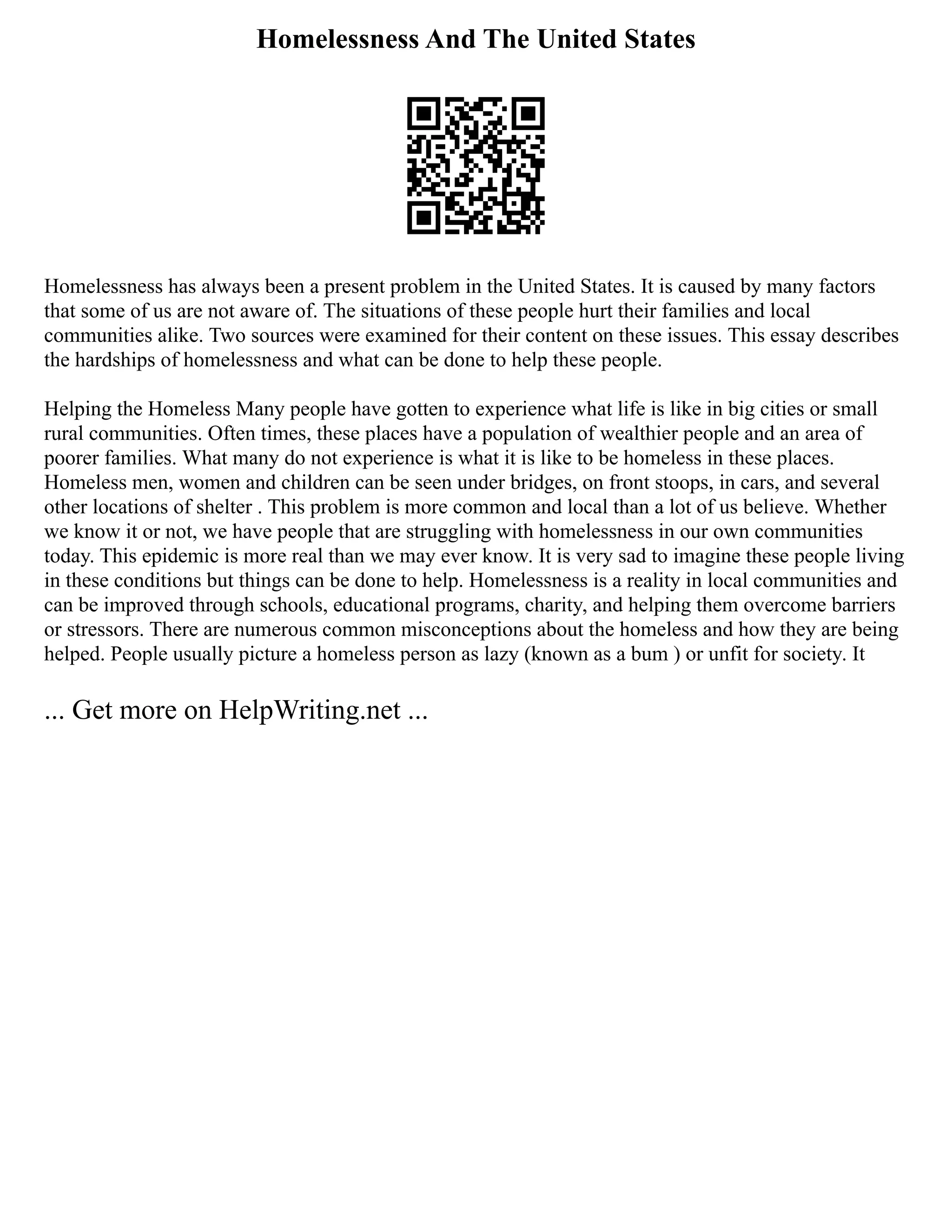 Homelessness And The United States
Homelessness has always been a present problem in the United States. It is caused by many factors
that some of us are not aware of. The situations of these people hurt their families and local
communities alike. Two sources were examined for their content on these issues. This essay describes
the hardships of homelessness and what can be done to help these people.
Helping the Homeless Many people have gotten to experience what life is like in big cities or small
rural communities. Often times, these places have a population of wealthier people and an area of
poorer families. What many do not experience is what it is like to be homeless in these places.
Homeless men, women and children can be seen under bridges, on front stoops, in cars, and several
other locations of shelter . This problem is more common and local than a lot of us believe. Whether
we know it or not, we have people that are struggling with homelessness in our own communities
today. This epidemic is more real than we may ever know. It is very sad to imagine these people living
in these conditions but things can be done to help. Homelessness is a reality in local communities and
can be improved through schools, educational programs, charity, and helping them overcome barriers
or stressors. There are numerous common misconceptions about the homeless and how they are being
helped. People usually picture a homeless person as lazy (known as a bum ) or unfit for society. It
... Get more on HelpWriting.net ...
 