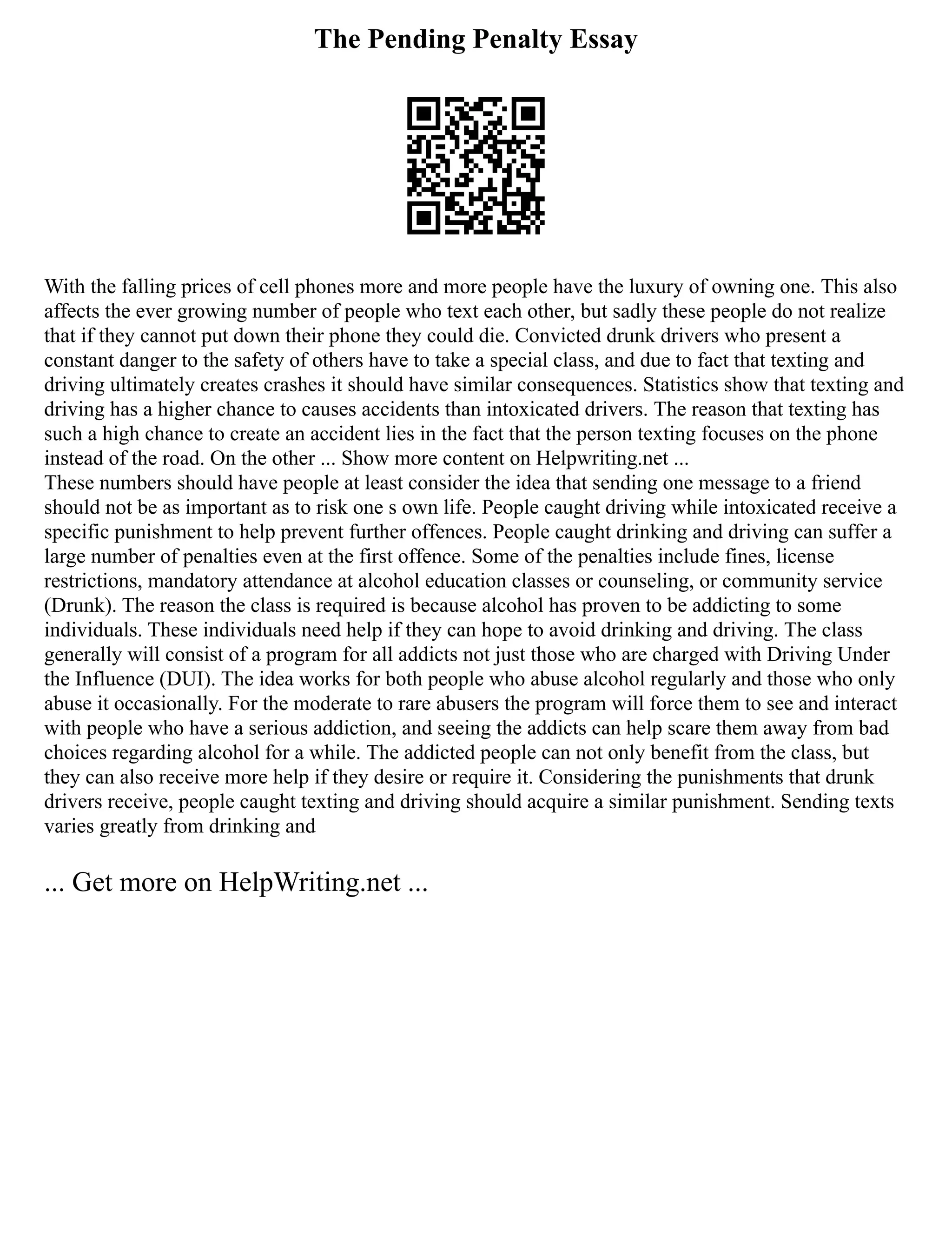 The Pending Penalty Essay
With the falling prices of cell phones more and more people have the luxury of owning one. This also
affects the ever growing number of people who text each other, but sadly these people do not realize
that if they cannot put down their phone they could die. Convicted drunk drivers who present a
constant danger to the safety of others have to take a special class, and due to fact that texting and
driving ultimately creates crashes it should have similar consequences. Statistics show that texting and
driving has a higher chance to causes accidents than intoxicated drivers. The reason that texting has
such a high chance to create an accident lies in the fact that the person texting focuses on the phone
instead of the road. On the other ... Show more content on Helpwriting.net ...
These numbers should have people at least consider the idea that sending one message to a friend
should not be as important as to risk one s own life. People caught driving while intoxicated receive a
specific punishment to help prevent further offences. People caught drinking and driving can suffer a
large number of penalties even at the first offence. Some of the penalties include fines, license
restrictions, mandatory attendance at alcohol education classes or counseling, or community service
(Drunk). The reason the class is required is because alcohol has proven to be addicting to some
individuals. These individuals need help if they can hope to avoid drinking and driving. The class
generally will consist of a program for all addicts not just those who are charged with Driving Under
the Influence (DUI). The idea works for both people who abuse alcohol regularly and those who only
abuse it occasionally. For the moderate to rare abusers the program will force them to see and interact
with people who have a serious addiction, and seeing the addicts can help scare them away from bad
choices regarding alcohol for a while. The addicted people can not only benefit from the class, but
they can also receive more help if they desire or require it. Considering the punishments that drunk
drivers receive, people caught texting and driving should acquire a similar punishment. Sending texts
varies greatly from drinking and
... Get more on HelpWriting.net ...
 