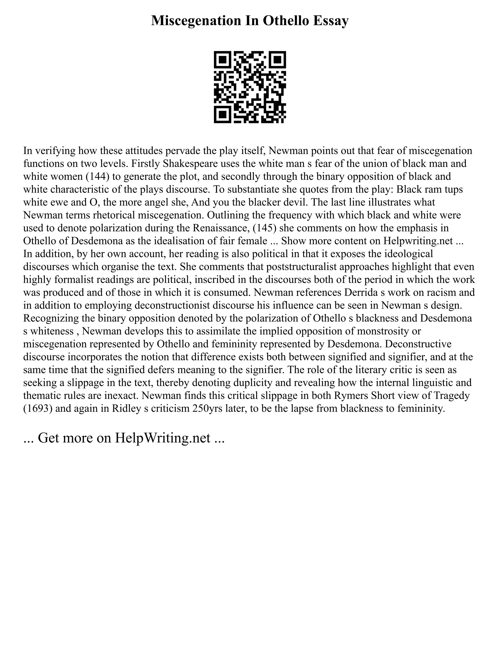 Miscegenation In Othello Essay
In verifying how these attitudes pervade the play itself, Newman points out that fear of miscegenation
functions on two levels. Firstly Shakespeare uses the white man s fear of the union of black man and
white women (144) to generate the plot, and secondly through the binary opposition of black and
white characteristic of the plays discourse. To substantiate she quotes from the play: Black ram tups
white ewe and O, the more angel she, And you the blacker devil. The last line illustrates what
Newman terms rhetorical miscegenation. Outlining the frequency with which black and white were
used to denote polarization during the Renaissance, (145) she comments on how the emphasis in
Othello of Desdemona as the idealisation of fair female ... Show more content on Helpwriting.net ...
In addition, by her own account, her reading is also political in that it exposes the ideological
discourses which organise the text. She comments that poststructuralist approaches highlight that even
highly formalist readings are political, inscribed in the discourses both of the period in which the work
was produced and of those in which it is consumed. Newman references Derrida s work on racism and
in addition to employing deconstructionist discourse his influence can be seen in Newman s design.
Recognizing the binary opposition denoted by the polarization of Othello s blackness and Desdemona
s whiteness , Newman develops this to assimilate the implied opposition of monstrosity or
miscegenation represented by Othello and femininity represented by Desdemona. Deconstructive
discourse incorporates the notion that difference exists both between signified and signifier, and at the
same time that the signified defers meaning to the signifier. The role of the literary critic is seen as
seeking a slippage in the text, thereby denoting duplicity and revealing how the internal linguistic and
thematic rules are inexact. Newman finds this critical slippage in both Rymers Short view of Tragedy
(1693) and again in Ridley s criticism 250yrs later, to be the lapse from blackness to femininity.
... Get more on HelpWriting.net ...
 