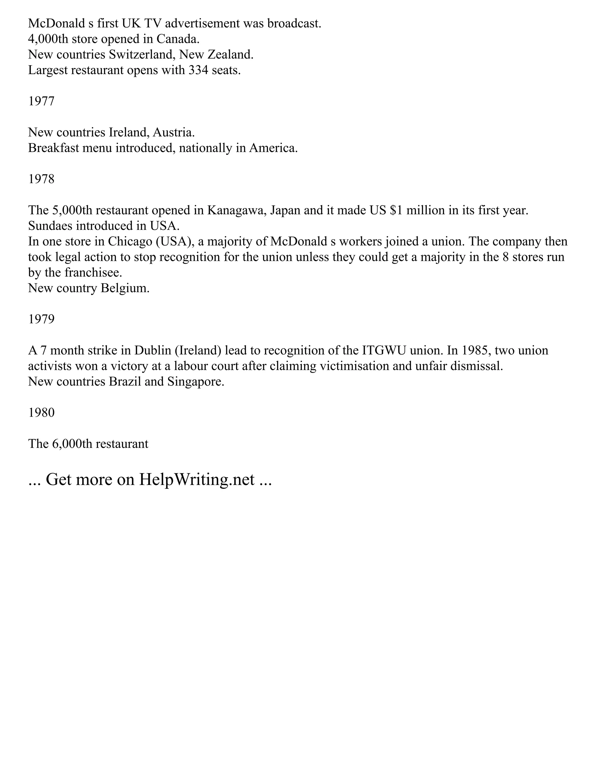 McDonald s first UK TV advertisement was broadcast.
4,000th store opened in Canada.
New countries Switzerland, New Zealand.
Largest restaurant opens with 334 seats.
1977
New countries Ireland, Austria.
Breakfast menu introduced, nationally in America.
1978
The 5,000th restaurant opened in Kanagawa, Japan and it made US $1 million in its first year.
Sundaes introduced in USA.
In one store in Chicago (USA), a majority of McDonald s workers joined a union. The company then
took legal action to stop recognition for the union unless they could get a majority in the 8 stores run
by the franchisee.
New country Belgium.
1979
A 7 month strike in Dublin (Ireland) lead to recognition of the ITGWU union. In 1985, two union
activists won a victory at a labour court after claiming victimisation and unfair dismissal.
New countries Brazil and Singapore.
1980
The 6,000th restaurant
... Get more on HelpWriting.net ...
 