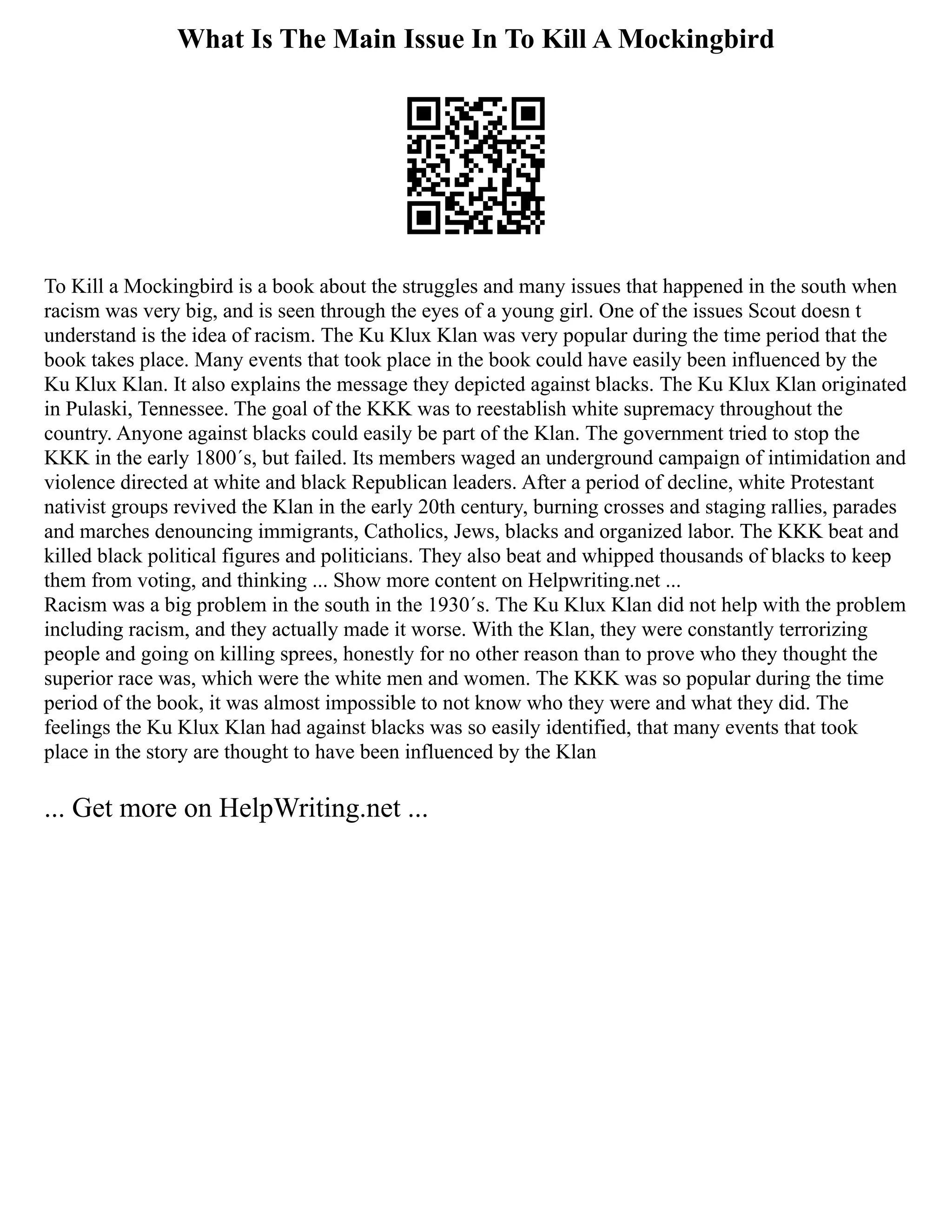 What Is The Main Issue In To Kill A Mockingbird
To Kill a Mockingbird is a book about the struggles and many issues that happened in the south when
racism was very big, and is seen through the eyes of a young girl. One of the issues Scout doesn t
understand is the idea of racism. The Ku Klux Klan was very popular during the time period that the
book takes place. Many events that took place in the book could have easily been influenced by the
Ku Klux Klan. It also explains the message they depicted against blacks. The Ku Klux Klan originated
in Pulaski, Tennessee. The goal of the KKK was to reestablish white supremacy throughout the
country. Anyone against blacks could easily be part of the Klan. The government tried to stop the
KKK in the early 1800´s, but failed. Its members waged an underground campaign of intimidation and
violence directed at white and black Republican leaders. After a period of decline, white Protestant
nativist groups revived the Klan in the early 20th century, burning crosses and staging rallies, parades
and marches denouncing immigrants, Catholics, Jews, blacks and organized labor. The KKK beat and
killed black political figures and politicians. They also beat and whipped thousands of blacks to keep
them from voting, and thinking ... Show more content on Helpwriting.net ...
Racism was a big problem in the south in the 1930´s. The Ku Klux Klan did not help with the problem
including racism, and they actually made it worse. With the Klan, they were constantly terrorizing
people and going on killing sprees, honestly for no other reason than to prove who they thought the
superior race was, which were the white men and women. The KKK was so popular during the time
period of the book, it was almost impossible to not know who they were and what they did. The
feelings the Ku Klux Klan had against blacks was so easily identified, that many events that took
place in the story are thought to have been influenced by the Klan
... Get more on HelpWriting.net ...
 