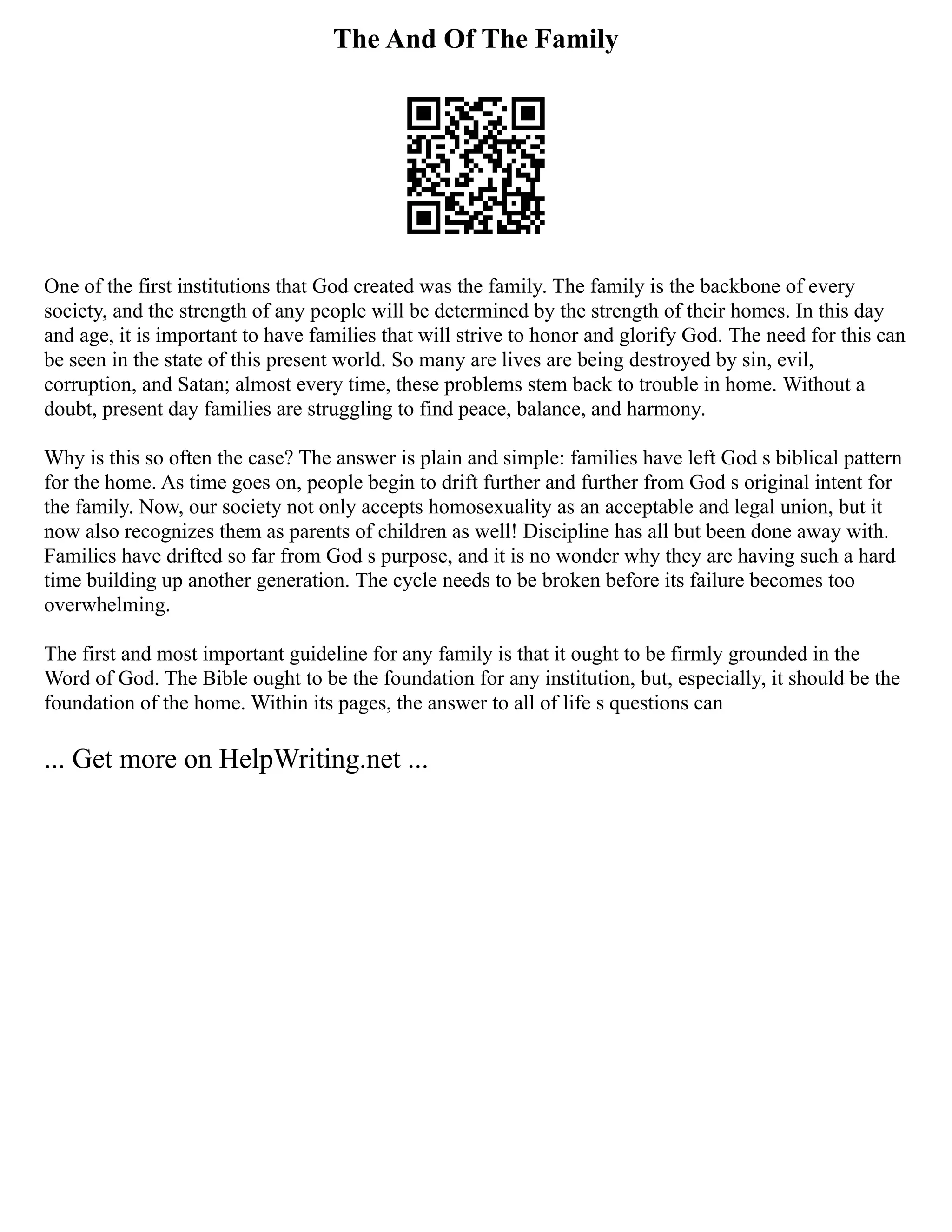 The And Of The Family
One of the first institutions that God created was the family. The family is the backbone of every
society, and the strength of any people will be determined by the strength of their homes. In this day
and age, it is important to have families that will strive to honor and glorify God. The need for this can
be seen in the state of this present world. So many are lives are being destroyed by sin, evil,
corruption, and Satan; almost every time, these problems stem back to trouble in home. Without a
doubt, present day families are struggling to find peace, balance, and harmony.
Why is this so often the case? The answer is plain and simple: families have left God s biblical pattern
for the home. As time goes on, people begin to drift further and further from God s original intent for
the family. Now, our society not only accepts homosexuality as an acceptable and legal union, but it
now also recognizes them as parents of children as well! Discipline has all but been done away with.
Families have drifted so far from God s purpose, and it is no wonder why they are having such a hard
time building up another generation. The cycle needs to be broken before its failure becomes too
overwhelming.
The first and most important guideline for any family is that it ought to be firmly grounded in the
Word of God. The Bible ought to be the foundation for any institution, but, especially, it should be the
foundation of the home. Within its pages, the answer to all of life s questions can
... Get more on HelpWriting.net ...
 