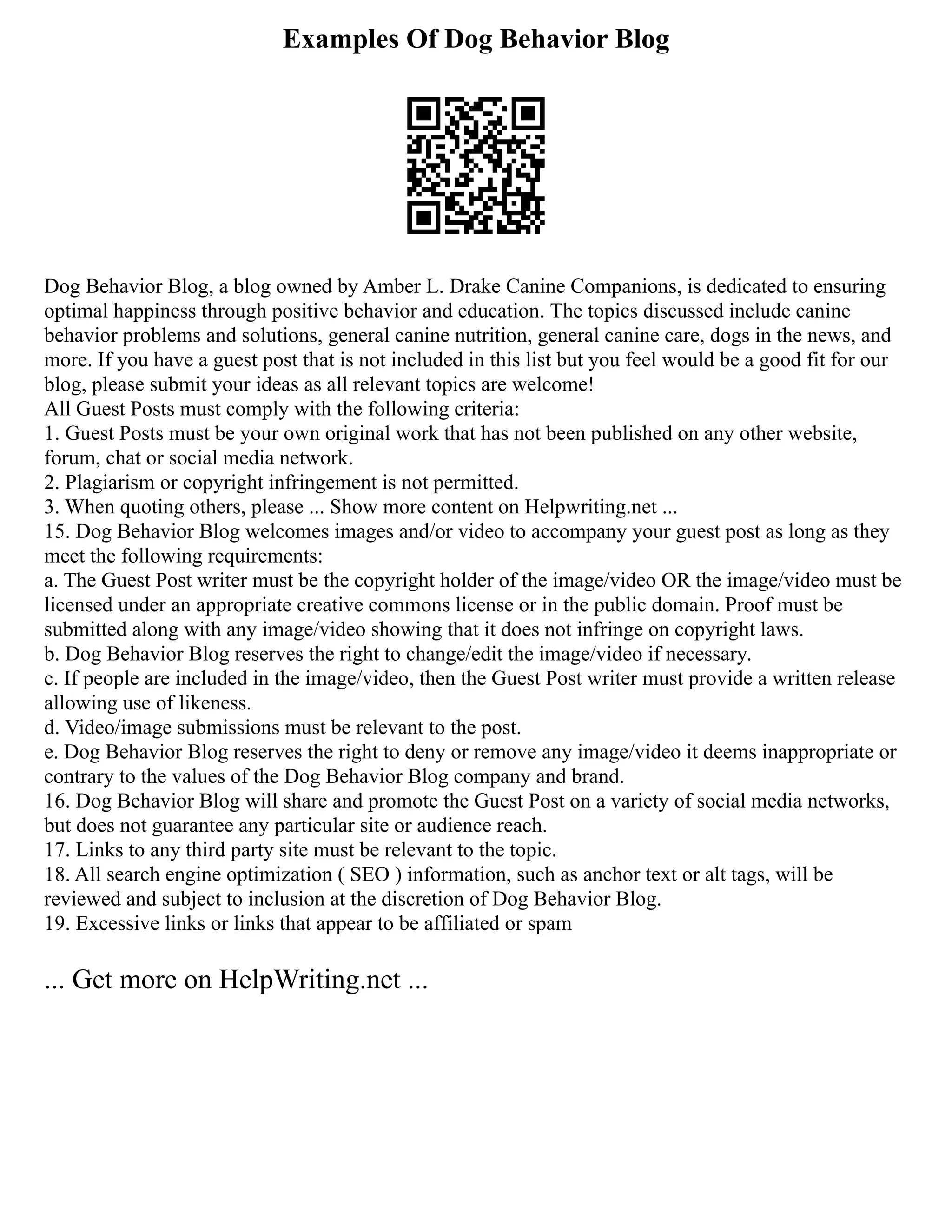 Examples Of Dog Behavior Blog
Dog Behavior Blog, a blog owned by Amber L. Drake Canine Companions, is dedicated to ensuring
optimal happiness through positive behavior and education. The topics discussed include canine
behavior problems and solutions, general canine nutrition, general canine care, dogs in the news, and
more. If you have a guest post that is not included in this list but you feel would be a good fit for our
blog, please submit your ideas as all relevant topics are welcome!
All Guest Posts must comply with the following criteria:
1. Guest Posts must be your own original work that has not been published on any other website,
forum, chat or social media network.
2. Plagiarism or copyright infringement is not permitted.
3. When quoting others, please ... Show more content on Helpwriting.net ...
15. Dog Behavior Blog welcomes images and/or video to accompany your guest post as long as they
meet the following requirements:
a. The Guest Post writer must be the copyright holder of the image/video OR the image/video must be
licensed under an appropriate creative commons license or in the public domain. Proof must be
submitted along with any image/video showing that it does not infringe on copyright laws.
b. Dog Behavior Blog reserves the right to change/edit the image/video if necessary.
c. If people are included in the image/video, then the Guest Post writer must provide a written release
allowing use of likeness.
d. Video/image submissions must be relevant to the post.
e. Dog Behavior Blog reserves the right to deny or remove any image/video it deems inappropriate or
contrary to the values of the Dog Behavior Blog company and brand.
16. Dog Behavior Blog will share and promote the Guest Post on a variety of social media networks,
but does not guarantee any particular site or audience reach.
17. Links to any third party site must be relevant to the topic.
18. All search engine optimization ( SEO ) information, such as anchor text or alt tags, will be
reviewed and subject to inclusion at the discretion of Dog Behavior Blog.
19. Excessive links or links that appear to be affiliated or spam
... Get more on HelpWriting.net ...
 