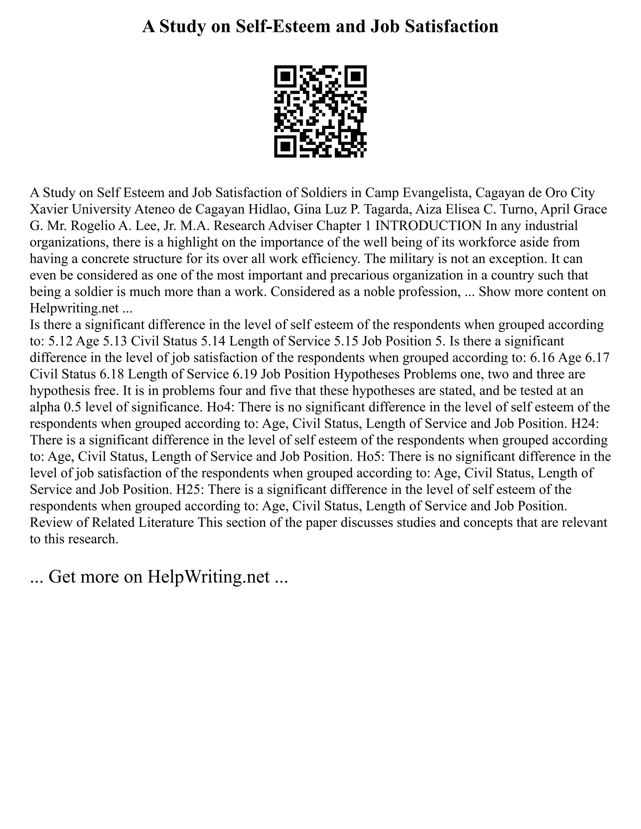 A Study on Self-Esteem and Job Satisfaction
A Study on Self Esteem and Job Satisfaction of Soldiers in Camp Evangelista, Cagayan de Oro City
Xavier University Ateneo de Cagayan Hidlao, Gina Luz P. Tagarda, Aiza Elisea C. Turno, April Grace
G. Mr. Rogelio A. Lee, Jr. M.A. Research Adviser Chapter 1 INTRODUCTION In any industrial
organizations, there is a highlight on the importance of the well being of its workforce aside from
having a concrete structure for its over all work efficiency. The military is not an exception. It can
even be considered as one of the most important and precarious organization in a country such that
being a soldier is much more than a work. Considered as a noble profession, ... Show more content on
Helpwriting.net ...
Is there a significant difference in the level of self esteem of the respondents when grouped according
to: 5.12 Age 5.13 Civil Status 5.14 Length of Service 5.15 Job Position 5. Is there a significant
difference in the level of job satisfaction of the respondents when grouped according to: 6.16 Age 6.17
Civil Status 6.18 Length of Service 6.19 Job Position Hypotheses Problems one, two and three are
hypothesis free. It is in problems four and five that these hypotheses are stated, and be tested at an
alpha 0.5 level of significance. Ho4: There is no significant difference in the level of self esteem of the
respondents when grouped according to: Age, Civil Status, Length of Service and Job Position. H24:
There is a significant difference in the level of self esteem of the respondents when grouped according
to: Age, Civil Status, Length of Service and Job Position. Ho5: There is no significant difference in the
level of job satisfaction of the respondents when grouped according to: Age, Civil Status, Length of
Service and Job Position. H25: There is a significant difference in the level of self esteem of the
respondents when grouped according to: Age, Civil Status, Length of Service and Job Position.
Review of Related Literature This section of the paper discusses studies and concepts that are relevant
to this research.
... Get more on HelpWriting.net ...
 