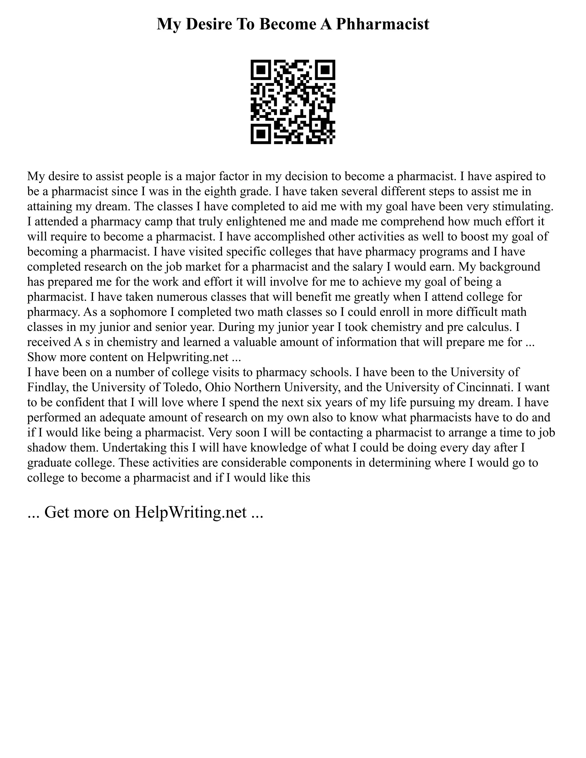 My Desire To Become A Phharmacist
My desire to assist people is a major factor in my decision to become a pharmacist. I have aspired to
be a pharmacist since I was in the eighth grade. I have taken several different steps to assist me in
attaining my dream. The classes I have completed to aid me with my goal have been very stimulating.
I attended a pharmacy camp that truly enlightened me and made me comprehend how much effort it
will require to become a pharmacist. I have accomplished other activities as well to boost my goal of
becoming a pharmacist. I have visited specific colleges that have pharmacy programs and I have
completed research on the job market for a pharmacist and the salary I would earn. My background
has prepared me for the work and effort it will involve for me to achieve my goal of being a
pharmacist. I have taken numerous classes that will benefit me greatly when I attend college for
pharmacy. As a sophomore I completed two math classes so I could enroll in more difficult math
classes in my junior and senior year. During my junior year I took chemistry and pre calculus. I
received A s in chemistry and learned a valuable amount of information that will prepare me for ...
Show more content on Helpwriting.net ...
I have been on a number of college visits to pharmacy schools. I have been to the University of
Findlay, the University of Toledo, Ohio Northern University, and the University of Cincinnati. I want
to be confident that I will love where I spend the next six years of my life pursuing my dream. I have
performed an adequate amount of research on my own also to know what pharmacists have to do and
if I would like being a pharmacist. Very soon I will be contacting a pharmacist to arrange a time to job
shadow them. Undertaking this I will have knowledge of what I could be doing every day after I
graduate college. These activities are considerable components in determining where I would go to
college to become a pharmacist and if I would like this
... Get more on HelpWriting.net ...
 