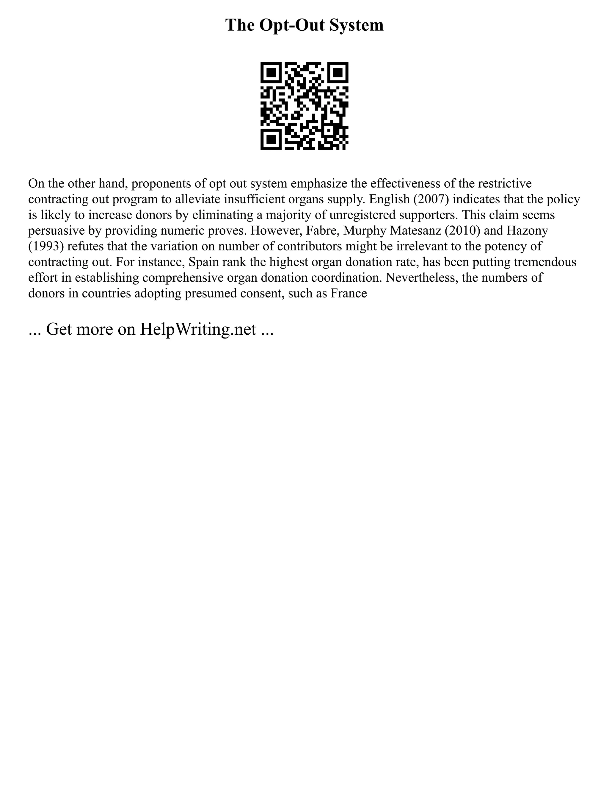 The Opt-Out System
On the other hand, proponents of opt out system emphasize the effectiveness of the restrictive
contracting out program to alleviate insufficient organs supply. English (2007) indicates that the policy
is likely to increase donors by eliminating a majority of unregistered supporters. This claim seems
persuasive by providing numeric proves. However, Fabre, Murphy Matesanz (2010) and Hazony
(1993) refutes that the variation on number of contributors might be irrelevant to the potency of
contracting out. For instance, Spain rank the highest organ donation rate, has been putting tremendous
effort in establishing comprehensive organ donation coordination. Nevertheless, the numbers of
donors in countries adopting presumed consent, such as France
... Get more on HelpWriting.net ...
 