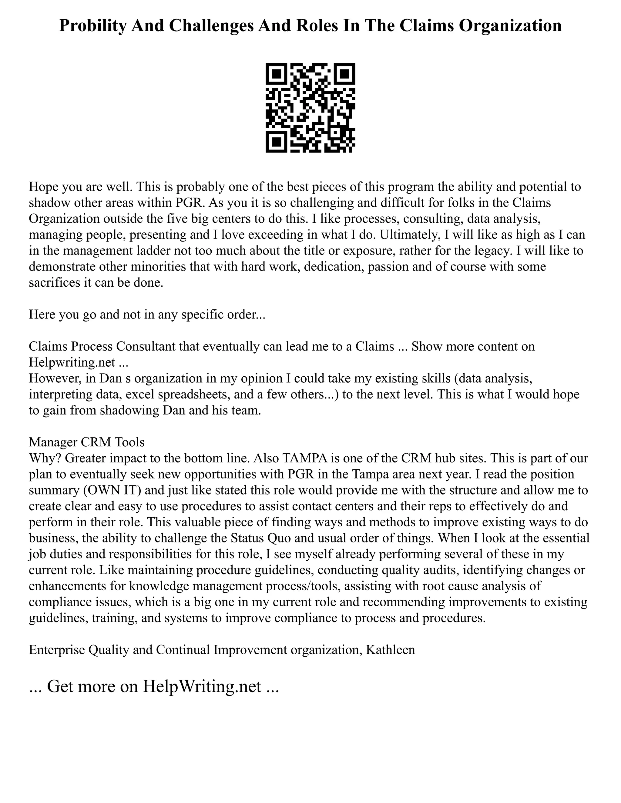 Probility And Challenges And Roles In The Claims Organization
Hope you are well. This is probably one of the best pieces of this program the ability and potential to
shadow other areas within PGR. As you it is so challenging and difficult for folks in the Claims
Organization outside the five big centers to do this. I like processes, consulting, data analysis,
managing people, presenting and I love exceeding in what I do. Ultimately, I will like as high as I can
in the management ladder not too much about the title or exposure, rather for the legacy. I will like to
demonstrate other minorities that with hard work, dedication, passion and of course with some
sacrifices it can be done.
Here you go and not in any specific order...
Claims Process Consultant that eventually can lead me to a Claims ... Show more content on
Helpwriting.net ...
However, in Dan s organization in my opinion I could take my existing skills (data analysis,
interpreting data, excel spreadsheets, and a few others...) to the next level. This is what I would hope
to gain from shadowing Dan and his team.
Manager CRM Tools
Why? Greater impact to the bottom line. Also TAMPA is one of the CRM hub sites. This is part of our
plan to eventually seek new opportunities with PGR in the Tampa area next year. I read the position
summary (OWN IT) and just like stated this role would provide me with the structure and allow me to
create clear and easy to use procedures to assist contact centers and their reps to effectively do and
perform in their role. This valuable piece of finding ways and methods to improve existing ways to do
business, the ability to challenge the Status Quo and usual order of things. When I look at the essential
job duties and responsibilities for this role, I see myself already performing several of these in my
current role. Like maintaining procedure guidelines, conducting quality audits, identifying changes or
enhancements for knowledge management process/tools, assisting with root cause analysis of
compliance issues, which is a big one in my current role and recommending improvements to existing
guidelines, training, and systems to improve compliance to process and procedures.
Enterprise Quality and Continual Improvement organization, Kathleen
... Get more on HelpWriting.net ...
 