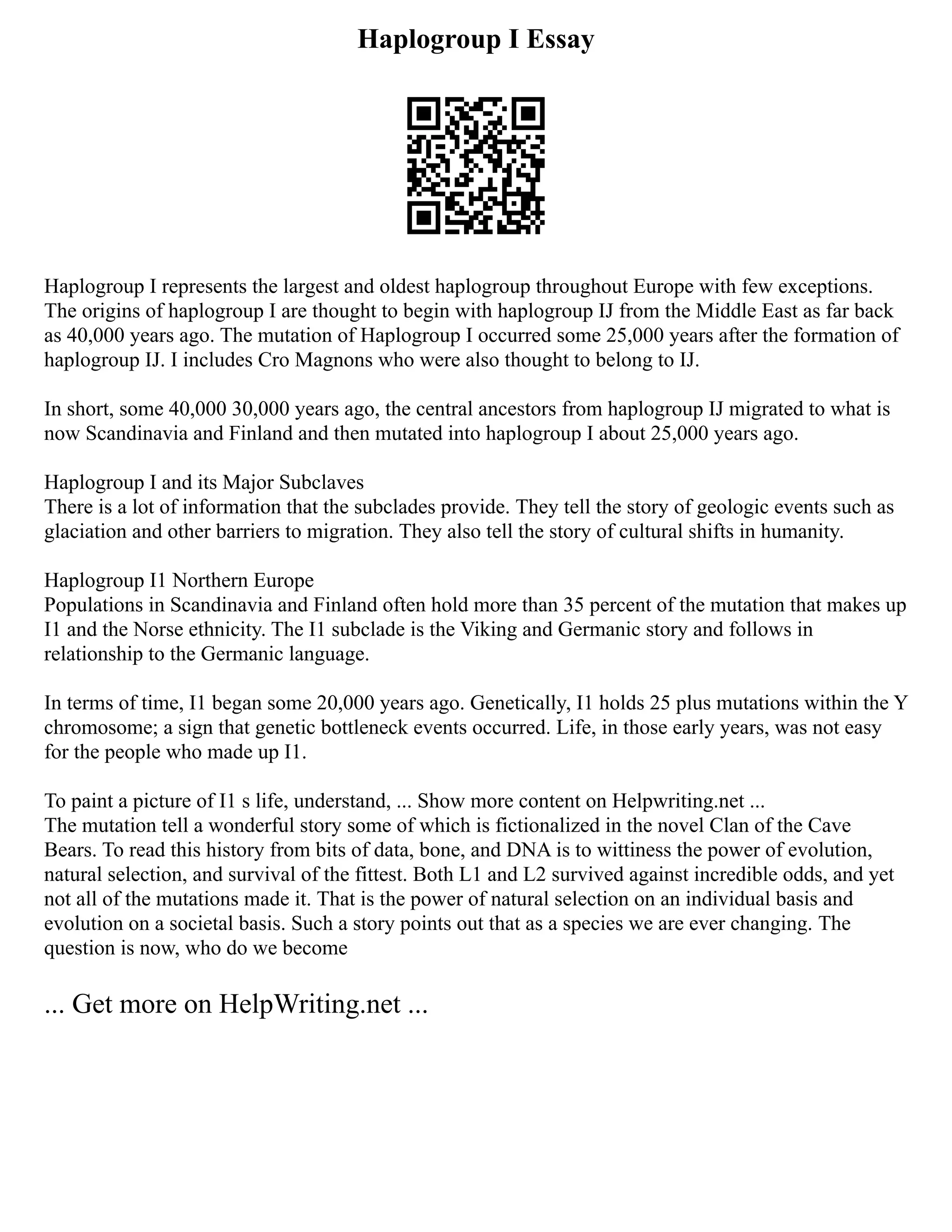 Haplogroup I Essay
Haplogroup I represents the largest and oldest haplogroup throughout Europe with few exceptions.
The origins of haplogroup I are thought to begin with haplogroup IJ from the Middle East as far back
as 40,000 years ago. The mutation of Haplogroup I occurred some 25,000 years after the formation of
haplogroup IJ. I includes Cro Magnons who were also thought to belong to IJ.
In short, some 40,000 30,000 years ago, the central ancestors from haplogroup IJ migrated to what is
now Scandinavia and Finland and then mutated into haplogroup I about 25,000 years ago.
Haplogroup I and its Major Subclaves
There is a lot of information that the subclades provide. They tell the story of geologic events such as
glaciation and other barriers to migration. They also tell the story of cultural shifts in humanity.
Haplogroup I1 Northern Europe
Populations in Scandinavia and Finland often hold more than 35 percent of the mutation that makes up
I1 and the Norse ethnicity. The I1 subclade is the Viking and Germanic story and follows in
relationship to the Germanic language.
In terms of time, I1 began some 20,000 years ago. Genetically, I1 holds 25 plus mutations within the Y
chromosome; a sign that genetic bottleneck events occurred. Life, in those early years, was not easy
for the people who made up I1.
To paint a picture of I1 s life, understand, ... Show more content on Helpwriting.net ...
The mutation tell a wonderful story some of which is fictionalized in the novel Clan of the Cave
Bears. To read this history from bits of data, bone, and DNA is to wittiness the power of evolution,
natural selection, and survival of the fittest. Both L1 and L2 survived against incredible odds, and yet
not all of the mutations made it. That is the power of natural selection on an individual basis and
evolution on a societal basis. Such a story points out that as a species we are ever changing. The
question is now, who do we become
... Get more on HelpWriting.net ...
 