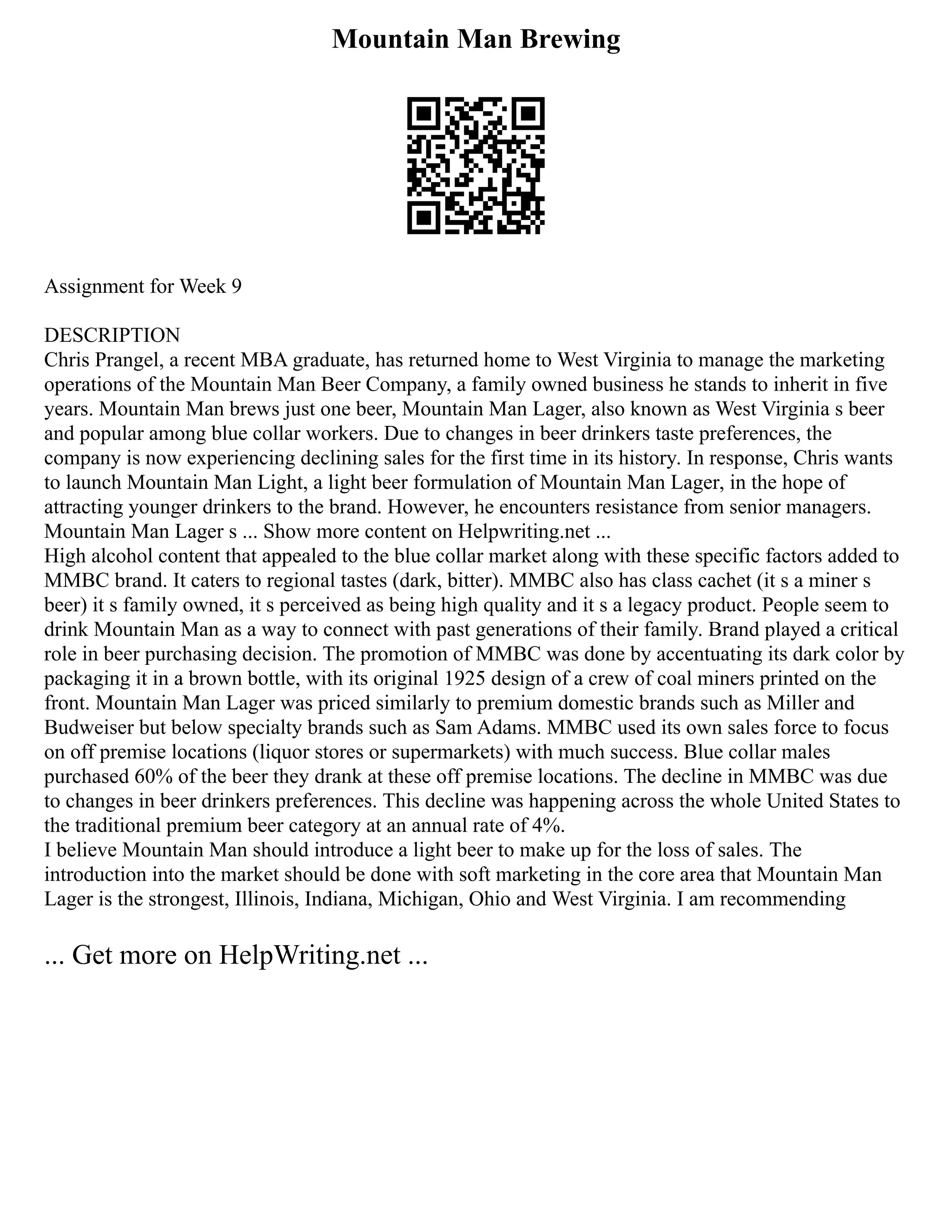 Mountain Man Brewing
Assignment for Week 9
DESCRIPTION
Chris Prangel, a recent MBA graduate, has returned home to West Virginia to manage the marketing
operations of the Mountain Man Beer Company, a family owned business he stands to inherit in five
years. Mountain Man brews just one beer, Mountain Man Lager, also known as West Virginia s beer
and popular among blue collar workers. Due to changes in beer drinkers taste preferences, the
company is now experiencing declining sales for the first time in its history. In response, Chris wants
to launch Mountain Man Light, a light beer formulation of Mountain Man Lager, in the hope of
attracting younger drinkers to the brand. However, he encounters resistance from senior managers.
Mountain Man Lager s ... Show more content on Helpwriting.net ...
High alcohol content that appealed to the blue collar market along with these specific factors added to
MMBC brand. It caters to regional tastes (dark, bitter). MMBC also has class cachet (it s a miner s
beer) it s family owned, it s perceived as being high quality and it s a legacy product. People seem to
drink Mountain Man as a way to connect with past generations of their family. Brand played a critical
role in beer purchasing decision. The promotion of MMBC was done by accentuating its dark color by
packaging it in a brown bottle, with its original 1925 design of a crew of coal miners printed on the
front. Mountain Man Lager was priced similarly to premium domestic brands such as Miller and
Budweiser but below specialty brands such as Sam Adams. MMBC used its own sales force to focus
on off premise locations (liquor stores or supermarkets) with much success. Blue collar males
purchased 60% of the beer they drank at these off premise locations. The decline in MMBC was due
to changes in beer drinkers preferences. This decline was happening across the whole United States to
the traditional premium beer category at an annual rate of 4%.
I believe Mountain Man should introduce a light beer to make up for the loss of sales. The
introduction into the market should be done with soft marketing in the core area that Mountain Man
Lager is the strongest, Illinois, Indiana, Michigan, Ohio and West Virginia. I am recommending
... Get more on HelpWriting.net ...
 