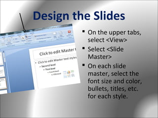 Design the Slides
 On the upper tabs,
select <View>
 Select <Slide
Master>
 On each slide
master, select the
font size and color,
bullets, titles, etc.
for each style.

 
