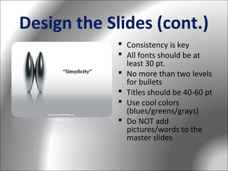 Design the Slides (cont.)
 Consistency is key
 All fonts should be at
least 30 pt.
 No more than two levels
for bullets
 Titles should be 40-60 pt
 Use cool colors
(blues/greens/grays)
 Do NOT add
pictures/words to the
master slides

 