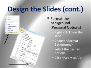 Design the Slides (cont.)
 Format the
background
(Personal Options)
– Right <click> on the
slide
– Choose <Format
Background>
– Select the desired
options
– Click <Apply to All>

 