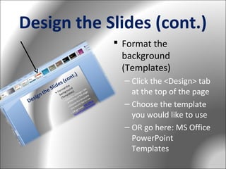 Design the Slides (cont.)
 Format the
background
(Templates)
– Click the <Design> tab
at the top of the page
– Choose the template
you would like to use
– OR go here: MS Office
PowerPoint
Templates

 