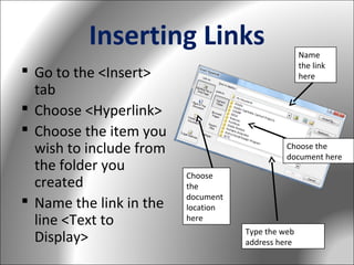 Inserting Links
 Go to the <Insert>
tab
 Choose <Hyperlink>
 Choose the item you
wish to include from
the folder you
created
 Name the link in the
line <Text to
Display>

Name
the link
here

Choose the
document here
Choose
the
document
location
here
Type the web
address here

 
