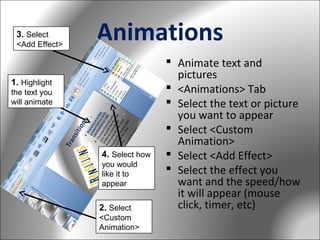 3. Select
<Add Effect>

Animations

1. Highlight
the text you
will animate

4. Select how
you would
like it to
appear

2. Select
<Custom
Animation>

 Animate text and
pictures
 <Animations> Tab
 Select the text or picture
you want to appear
 Select <Custom
Animation>
 Select <Add Effect>
 Select the effect you
want and the speed/how
it will appear (mouse
click, timer, etc)

 