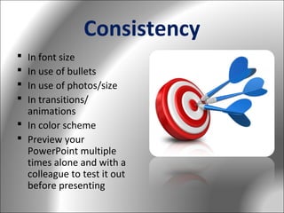Consistency
In font size
In use of bullets
In use of photos/size
In transitions/
animations
 In color scheme
 Preview your
PowerPoint multiple
times alone and with a
colleague to test it out
before presenting





 