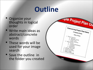 Outline
 Organize your
thoughts in logical
order
 Write main ideas as
abstract/concrete
words
 These words will be
used for your image
search
 Save the outline in
the folder you created

 