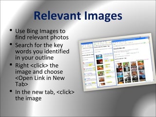 Relevant Images
 Use Bing Images to
find relevant photos
 Search for the key
words you identified
in your outline
 Right <click> the
image and choose
<Open Link in New
Tab>
 In the new tab, <click>
the image

 