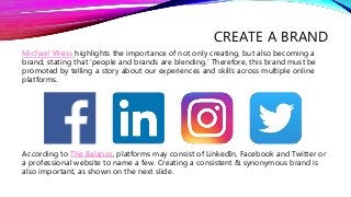 CREATE A BRAND
Michael Weiss highlights the importance of not only creating, but also becoming a
brand, stating that ‘people and brands are blending.’ Therefore, this brand must be
promoted by telling a story about our experiences and skills across multiple online
platforms.
According to The Balance, platforms may consist of LinkedIn, Facebook and Twitter or
a professional website to name a few. Creating a consistent & synonymous brand is
also important, as shown on the next slide.
 