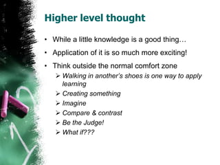 Higher level thought
• While a little knowledge is a good thing…
• Application of it is so much more exciting!
• Think outside the normal comfort zone
 Walking in another’s shoes is one way to apply
learning
 Creating something
 Imagine
 Compare & contrast
 Be the Judge!
 What if???
 