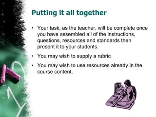 Putting it all together
• Your task, as the teacher, will be complete once
you have assembled all of the instructions,
questions, resources and standards then
present it to your students.
• You may wish to supply a rubric
• You may wish to use resources already in the
course content.
 