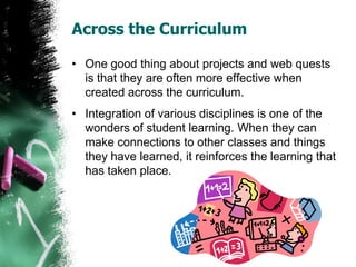 Across the Curriculum
• One good thing about projects and web quests
is that they are often more effective when
created across the curriculum.
• Integration of various disciplines is one of the
wonders of student learning. When they can
make connections to other classes and things
they have learned, it reinforces the learning that
has taken place.
 