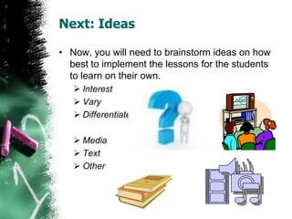 Next: Ideas
• Now, you will need to brainstorm ideas on how
best to implement the lessons for the students
to learn on their own.
 Interest
 Vary
 Differentiate
 Media
 Text
 Other
 