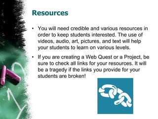 Resources
• You will need credible and various resources in
order to keep students interested. The use of
videos, audio, art, pictures, and text will help
your students to learn on various levels.
• If you are creating a Web Quest or a Project, be
sure to check all links for your resources. It will
be a tragedy if the links you provide for your
students are broken!
 