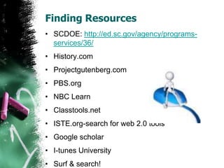 Finding Resources
• SCDOE: http://ed.sc.gov/agency/programs-
services/36/
• History.com
• Projectgutenberg.com
• PBS.org
• NBC Learn
• Classtools.net
• ISTE.org-search for web 2.0 tools
• Google scholar
• I-tunes University
• Surf & search!
 